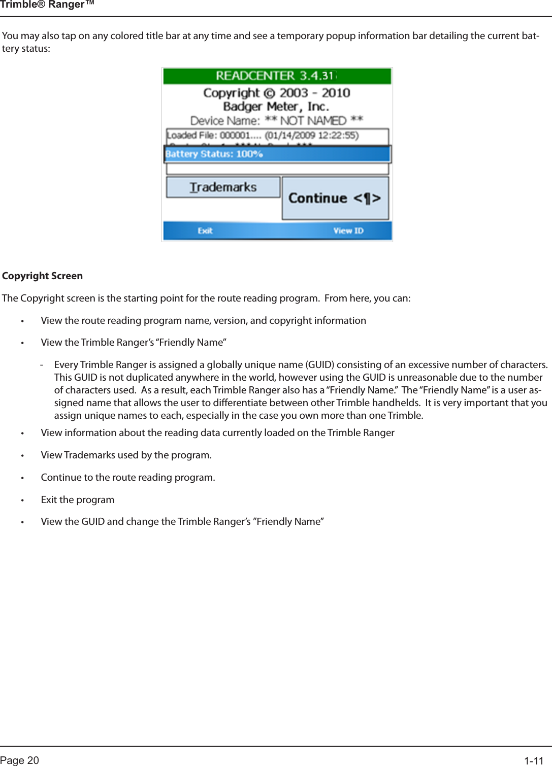 Page 20          1-11Trimble® Ranger™You may also tap on any colored title bar at any time and see a temporary popup information bar detailing the current bat-tery status:Copyright ScreenThe Copyright screen is the starting point for the route reading program.  From here, you can:• View the route reading program name, version, and copyright information• View the Trimble Ranger’s “Friendly Name”   - Every Trimble Ranger is assigned a globally unique name (GUID) consisting of an excessive number of characters.  This GUID is not duplicated anywhere in the world, however using the GUID is unreasonable due to the number of characters used.  As a result, each Trimble Ranger also has a “Friendly Name.”  The “Friendly Name” is a user as-signed name that allows the user to differentiate between other Trimble handhelds.  It is very important that you assign unique names to each, especially in the case you own more than one Trimble.• View information about the reading data currently loaded on the Trimble Ranger• View Trademarks used by the program.• Continue to the route reading program.• Exit the program• View the GUID and change the Trimble Ranger’s ”Friendly Name”