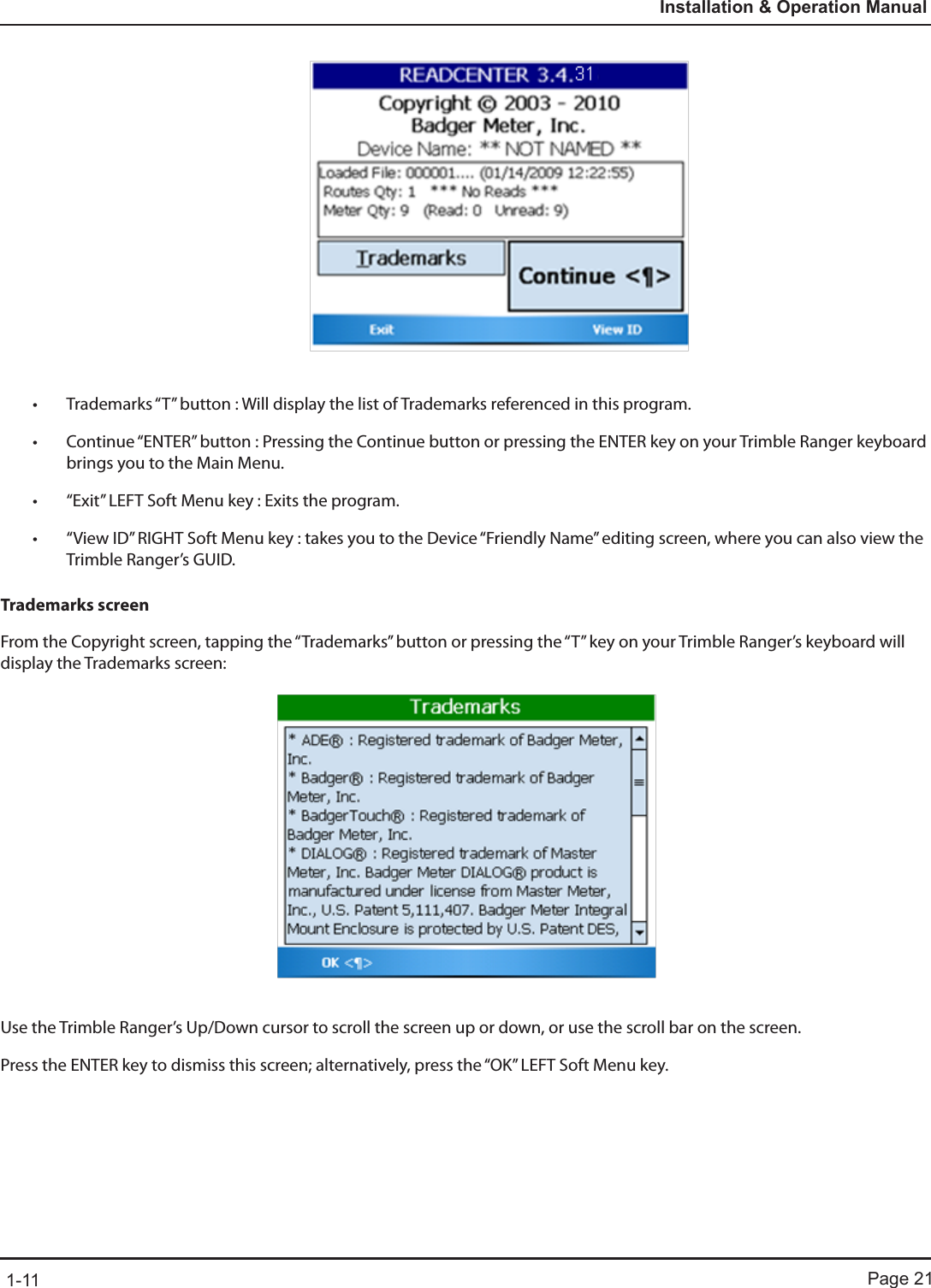 Page 211-11Installation &amp; Operation Manual• Trademarks “T” button : Will display the list of Trademarks referenced in this program.• Continue “ENTER” button : Pressing the Continue button or pressing the ENTER key on your Trimble Ranger keyboard brings you to the Main Menu.• “Exit” LEFT Soft Menu key : Exits the program.• “View ID” RIGHT Soft Menu key : takes you to the Device “Friendly Name” editing screen, where you can also view the Trimble Ranger’s GUID.Trademarks screenFrom the Copyright screen, tapping the “Trademarks” button or pressing the “T” key on your Trimble Ranger’s keyboard will display the Trademarks screen:Use the Trimble Ranger’s Up/Down cursor to scroll the screen up or down, or use the scroll bar on the screen.Press the ENTER key to dismiss this screen; alternatively, press the “OK” LEFT Soft Menu key.