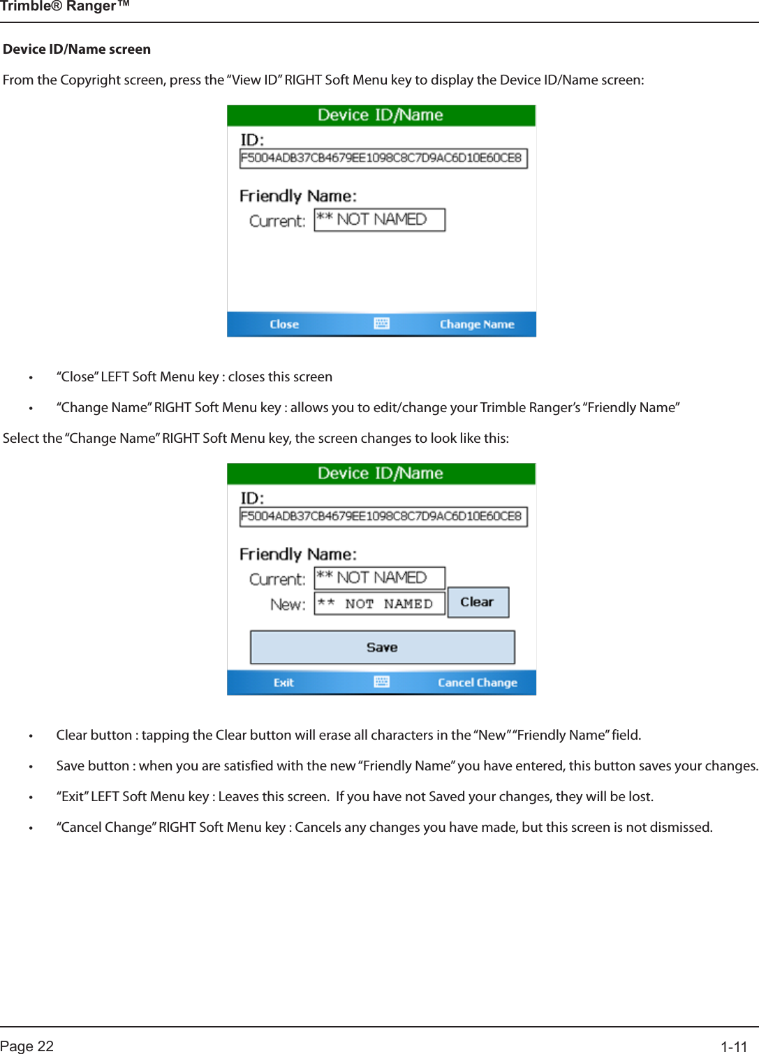 Page 22          1-11Trimble® Ranger™Device ID/Name screenFrom the Copyright screen, press the “View ID” RIGHT Soft Menu key to display the Device ID/Name screen:• “Close” LEFT Soft Menu key : closes this screen• “Change Name” RIGHT Soft Menu key : allows you to edit/change your Trimble Ranger’s “Friendly Name”Select the “Change Name” RIGHT Soft Menu key, the screen changes to look like this:• Clear button : tapping the Clear button will erase all characters in the “New” “Friendly Name” field.• Save button : when you are satisfied with the new “Friendly Name” you have entered, this button saves your changes.  • “Exit” LEFT Soft Menu key : Leaves this screen.  If you have not Saved your changes, they will be lost.• “Cancel Change” RIGHT Soft Menu key : Cancels any changes you have made, but this screen is not dismissed.