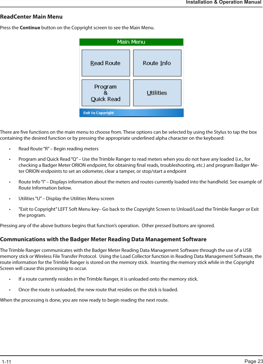 Page 231-11Installation &amp; Operation ManualReadCenter Main MenuPress the Continue button on the Copyright screen to see the Main Menu. There are five functions on the main menu to choose from. These options can be selected by using the Stylus to tap the box containing the desired function or by pressing the appropriate underlined alpha character on the keyboard:• Read Route “R” – Begin reading meters• Program and Quick Read “Q” – Use the Trimble Ranger to read meters when you do not have any loaded (i.e., for checking a Badger Meter ORION endpoint, for obtaining final reads, troubleshooting, etc.) and program Badger Me-ter ORION endpoints to set an odometer, clear a tamper, or stop/start a endpoint  • Route Info “I” – Displays information about the meters and routes currently loaded into the handheld. See example of Route Information below. • Utilities “U” – Display the Utilities Menu screen• ”Exit to Copyright” LEFT Soft Menu key– Go back to the Copyright Screen to Unload/Load the Trimble Ranger or Exit the program. Pressing any of the above buttons begins that function’s operation.  Other pressed buttons are ignored.Communications with the Badger Meter Reading Data Management SoftwareThe Trimble Ranger communicates with the Badger Meter Reading Data Management Software through the use of a USB memory stick or Wireless File Transfer Protocol.  Using the Load Collector function in Reading Data Management Software, the route information for the Trimble Ranger is stored on the memory stick.  Inserting the memory stick while in the Copyright Screen will cause this processing to occur.• If a route currently resides in the Trimble Ranger, it is unloaded onto the memory stick.• Once the route is unloaded, the new route that resides on the stick is loaded.When the processing is done, you are now ready to begin reading the next route.