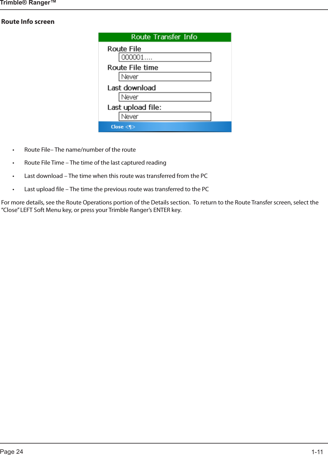 Page 24          1-11Trimble® Ranger™Route Info screen• Route File– The name/number of the route• Route File Time – The time of the last captured reading• Last download – The time when this route was transferred from the PC• Last upload file – The time the previous route was transferred to the PCFor more details, see the Route Operations portion of the Details section.  To return to the Route Transfer screen, select the “Close” LEFT Soft Menu key, or press your Trimble Ranger’s ENTER key.