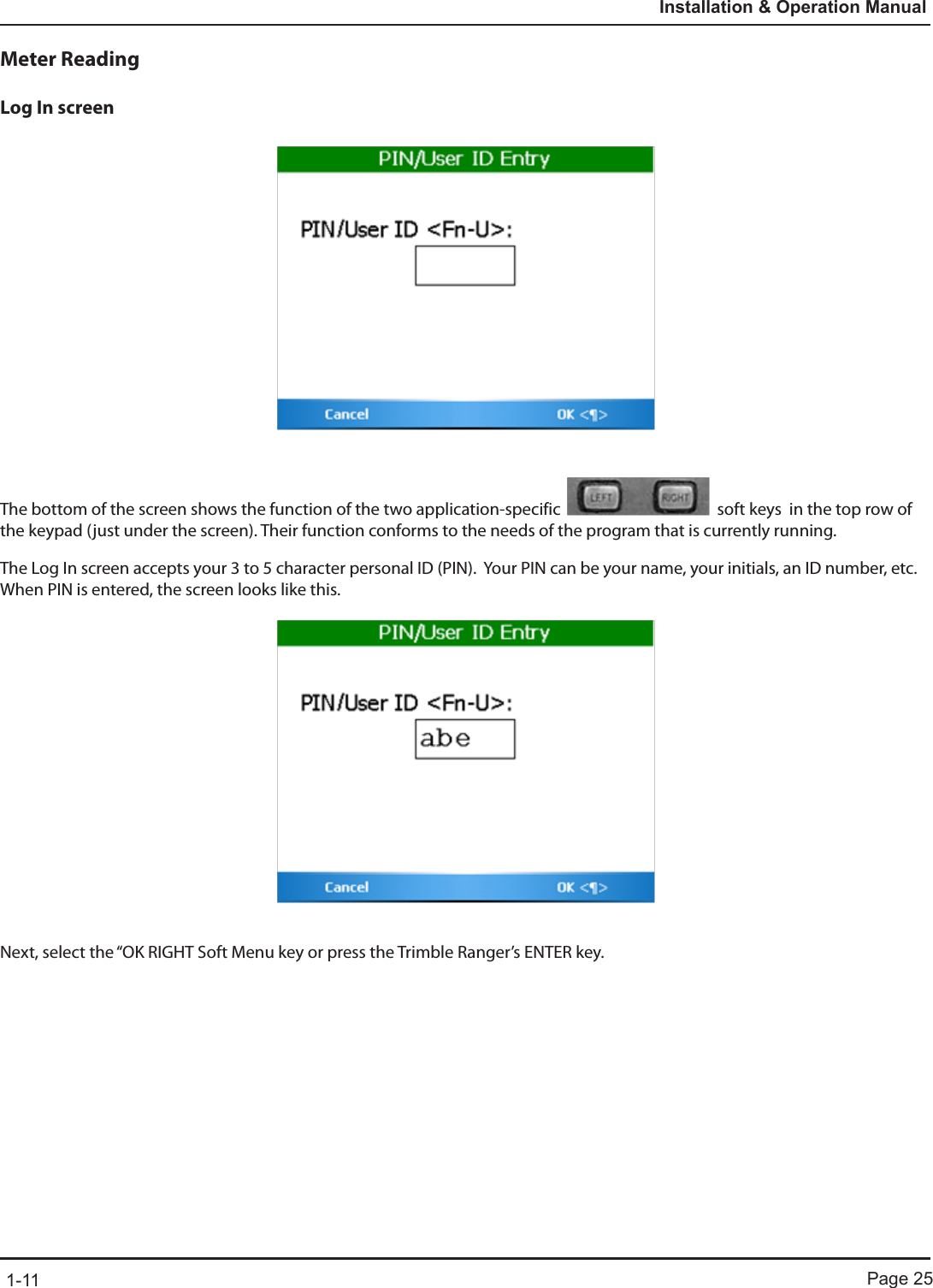 Page 251-11Installation &amp; Operation ManualMeter ReadingLog In screenThe bottom of the screen shows the function of the two application-specific    soft keys  in the top row of the keypad (just under the screen). Their function conforms to the needs of the program that is currently running.The Log In screen accepts your 3 to 5 character personal ID (PIN).  Your PIN can be your name, your initials, an ID number, etc.  When PIN is entered, the screen looks like this.Next, select the “OK RIGHT Soft Menu key or press the Trimble Ranger’s ENTER key. 