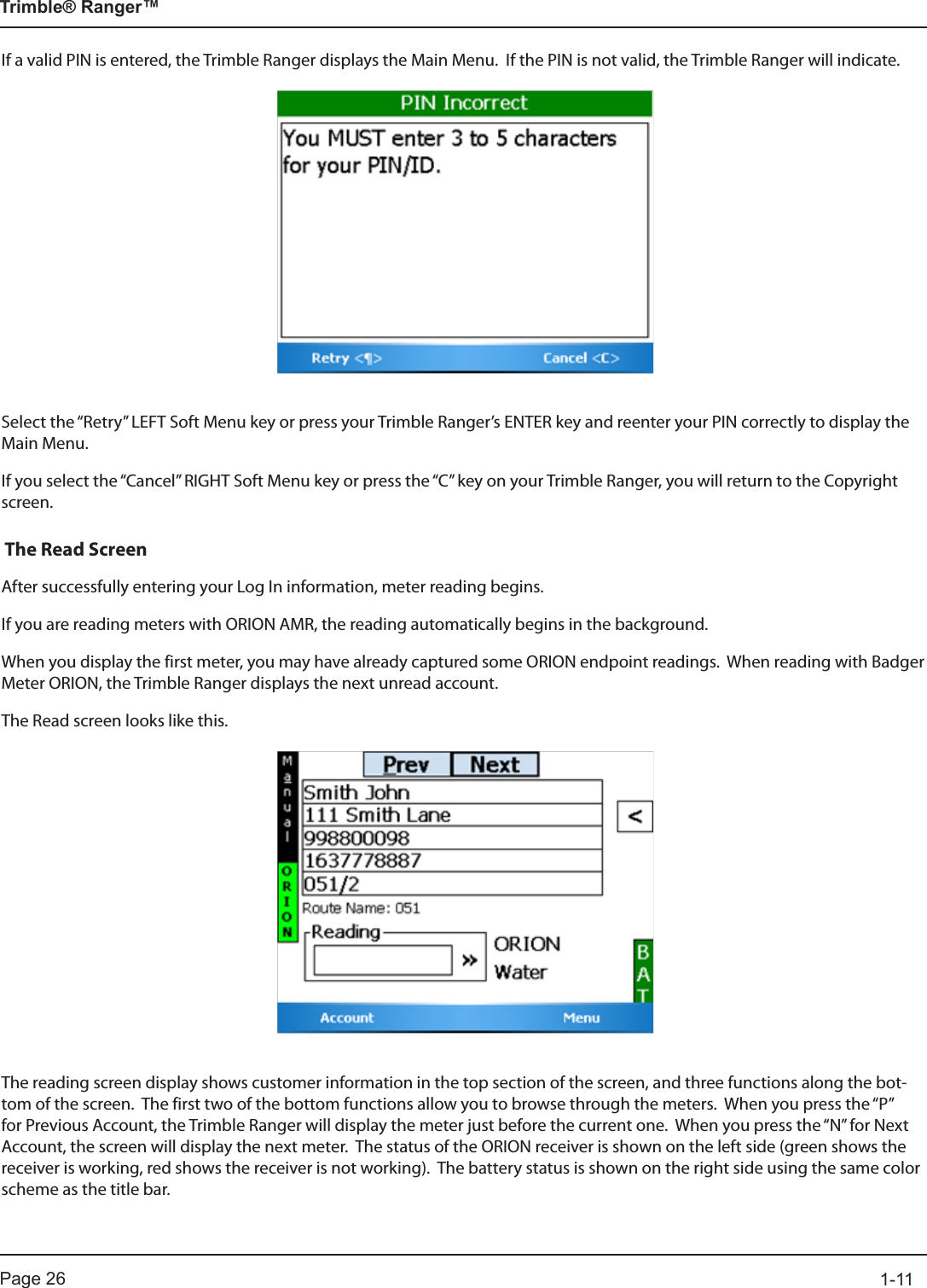 Page 26          1-11Trimble® Ranger™If a valid PIN is entered, the Trimble Ranger displays the Main Menu.  If the PIN is not valid, the Trimble Ranger will indicate.Select the “Retry” LEFT Soft Menu key or press your Trimble Ranger’s ENTER key and reenter your PIN correctly to display the Main Menu.If you select the “Cancel” RIGHT Soft Menu key or press the “C” key on your Trimble Ranger, you will return to the Copyright screen. The Read ScreenAfter successfully entering your Log In information, meter reading begins.If you are reading meters with ORION AMR, the reading automatically begins in the background.  When you display the first meter, you may have already captured some ORION endpoint readings.  When reading with Badger Meter ORION, the Trimble Ranger displays the next unread account.  The Read screen looks like this.The reading screen display shows customer information in the top section of the screen, and three functions along the bot-tom of the screen.  The first two of the bottom functions allow you to browse through the meters.  When you press the “P” for Previous Account, the Trimble Ranger will display the meter just before the current one.  When you press the “N” for Next Account, the screen will display the next meter.  The status of the ORION receiver is shown on the left side (green shows the receiver is working, red shows the receiver is not working).  The battery status is shown on the right side using the same color scheme as the title bar.