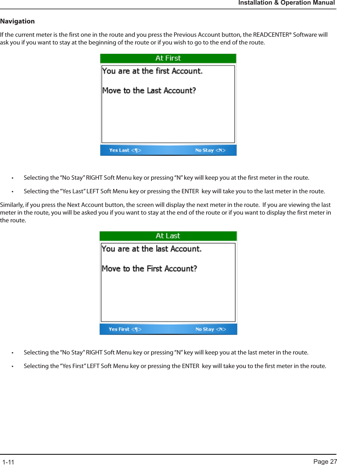 Page 271-11Installation &amp; Operation ManualNavigationIf the current meter is the first one in the route and you press the Previous Account button, the READCENTER® Software will ask you if you want to stay at the beginning of the route or if you wish to go to the end of the route. • Selecting the “No Stay” RIGHT Soft Menu key or pressing “N” key will keep you at the first meter in the route.  • Selecting the “Yes Last” LEFT Soft Menu key or pressing the ENTER  key will take you to the last meter in the route.Similarly, if you press the Next Account button, the screen will display the next meter in the route.  If you are viewing the last meter in the route, you will be asked you if you want to stay at the end of the route or if you want to display the first meter in the route. • Selecting the “No Stay” RIGHT Soft Menu key or pressing “N” key will keep you at the last meter in the route.  • Selecting the “Yes First” LEFT Soft Menu key or pressing the ENTER  key will take you to the first meter in the route.