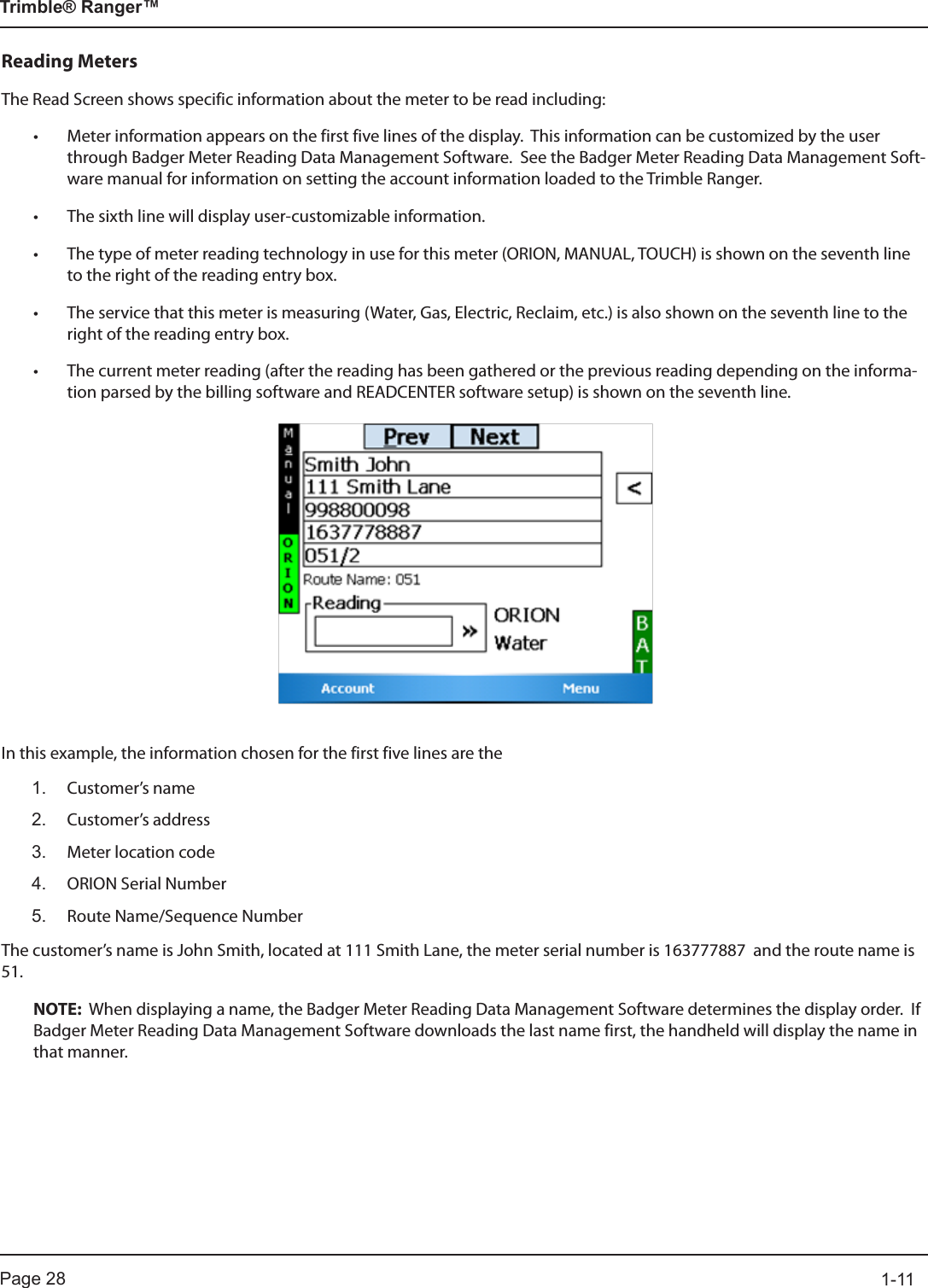 Page 28          1-11Trimble® Ranger™Reading MetersThe Read Screen shows specific information about the meter to be read including:• Meter information appears on the first five lines of the display.  This information can be customized by the user through Badger Meter Reading Data Management Software.  See the Badger Meter Reading Data Management Soft-ware manual for information on setting the account information loaded to the Trimble Ranger.• The sixth line will display user-customizable information.• The type of meter reading technology in use for this meter (ORION, MANUAL, TOUCH) is shown on the seventh line to the right of the reading entry box.• The service that this meter is measuring (Water, Gas, Electric, Reclaim, etc.) is also shown on the seventh line to the right of the reading entry box.• The current meter reading (after the reading has been gathered or the previous reading depending on the informa-tion parsed by the billing software and READCENTER software setup) is shown on the seventh line.In this example, the information chosen for the first five lines are the1.  Customer’s name2.   Customer’s  address3.   Meter location code4.   ORION Serial Number5.   Route Name/Sequence NumberThe customer’s name is John Smith, located at 111 Smith Lane, the meter serial number is 163777887  and the route name is 51. NOTE:  When displaying a name, the Badger Meter Reading Data Management Software determines the display order.  If Badger Meter Reading Data Management Software downloads the last name first, the handheld will display the name in that manner.