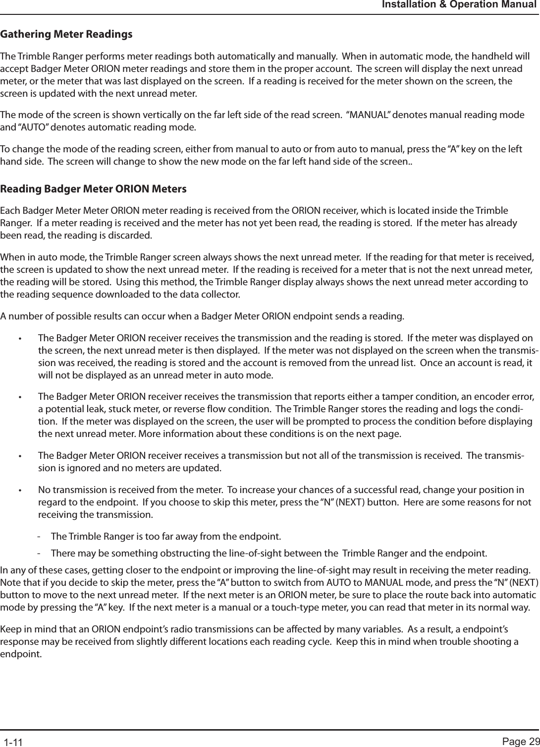 Page 291-11Installation &amp; Operation ManualGathering Meter ReadingsThe Trimble Ranger performs meter readings both automatically and manually.  When in automatic mode, the handheld will accept Badger Meter ORION meter readings and store them in the proper account.  The screen will display the next unread meter, or the meter that was last displayed on the screen.  If a reading is received for the meter shown on the screen, the screen is updated with the next unread meter. The mode of the screen is shown vertically on the far left side of the read screen.  “MANUAL” denotes manual reading mode and “AUTO” denotes automatic reading mode.To change the mode of the reading screen, either from manual to auto or from auto to manual, press the “A” key on the left hand side.  The screen will change to show the new mode on the far left hand side of the screen..Reading Badger Meter ORION MetersEach Badger Meter Meter ORION meter reading is received from the ORION receiver, which is located inside the Trimble Ranger.  If a meter reading is received and the meter has not yet been read, the reading is stored.  If the meter has already been read, the reading is discarded.When in auto mode, the Trimble Ranger screen always shows the next unread meter.  If the reading for that meter is received, the screen is updated to show the next unread meter.  If the reading is received for a meter that is not the next unread meter, the reading will be stored.  Using this method, the Trimble Ranger display always shows the next unread meter according to the reading sequence downloaded to the data collector.  A number of possible results can occur when a Badger Meter ORION endpoint sends a reading.• The Badger Meter ORION receiver receives the transmission and the reading is stored.  If the meter was displayed on the screen, the next unread meter is then displayed.  If the meter was not displayed on the screen when the transmis-sion was received, the reading is stored and the account is removed from the unread list.  Once an account is read, it will not be displayed as an unread meter in auto mode.• The Badger Meter ORION receiver receives the transmission that reports either a tamper condition, an encoder error, a potential leak, stuck meter, or reverse flow condition.  The Trimble Ranger stores the reading and logs the condi-tion.  If the meter was displayed on the screen, the user will be prompted to process the condition before displaying the next unread meter. More information about these conditions is on the next page.• The Badger Meter ORION receiver receives a transmission but not all of the transmission is received.  The transmis-sion is ignored and no meters are updated.• No transmission is received from the meter.  To increase your chances of a successful read, change your position in regard to the endpoint.  If you choose to skip this meter, press the “N” (NEXT) button.  Here are some reasons for not receiving the transmission.  - The Trimble Ranger is too far away from the endpoint. - There may be something obstructing the line-of-sight between the  Trimble Ranger and the endpoint.In any of these cases, getting closer to the endpoint or improving the line-of-sight may result in receiving the meter reading.  Note that if you decide to skip the meter, press the “A” button to switch from AUTO to MANUAL mode, and press the “N” (NEXT) button to move to the next unread meter.  If the next meter is an ORION meter, be sure to place the route back into automatic mode by pressing the “A” key.  If the next meter is a manual or a touch-type meter, you can read that meter in its normal way.Keep in mind that an ORION endpoint’s radio transmissions can be affected by many variables.  As a result, a endpoint’s response may be received from slightly different locations each reading cycle.  Keep this in mind when trouble shooting a endpoint. 