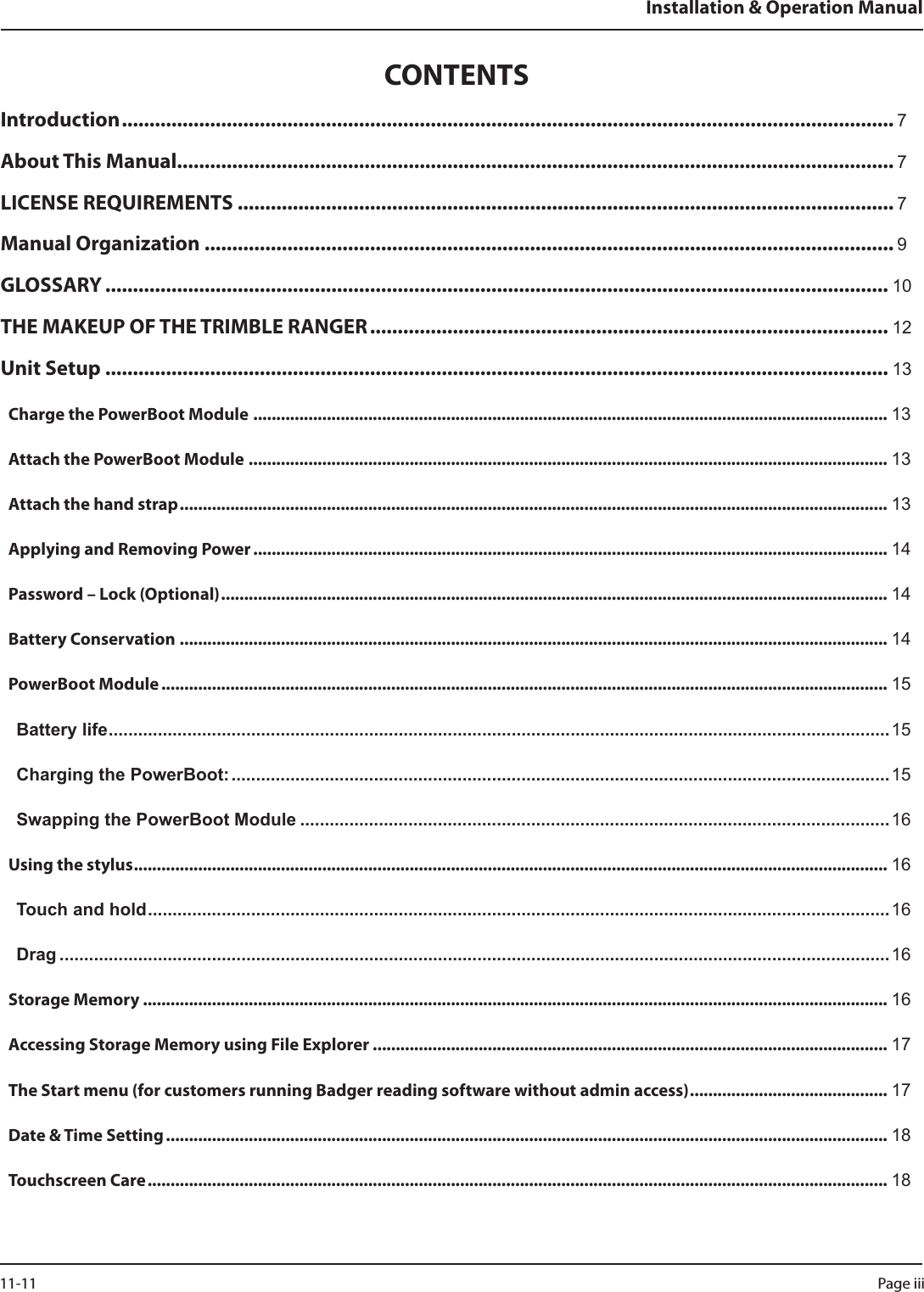 CONTENTSIntroduction ............................................................................................................................................ 7About This Manual.................................................................................................................................. 7LICENSE REQUIREMENTS ....................................................................................................................... 7Manual Organization ............................................................................................................................. 9GLOSSARY .............................................................................................................................................. 10THE MAKEUP OF THE TRIMBLE RANGER .............................................................................................. 12Unit Setup .............................................................................................................................................. 13Charge the PowerBoot Module .......................................................................................................................................... 13Attach the PowerBoot Module ........................................................................................................................................... 13Attach the hand strap .......................................................................................................................................................... 13Applying and Removing Power .......................................................................................................................................... 14Password – Lock (Optional) ................................................................................................................................................. 14Battery Conservation .......................................................................................................................................................... 14PowerBoot Module .............................................................................................................................................................. 15Battery life ...............................................................................................................................................................15Charging the PowerBoot: ...................................................................................................................................... 15Swapping the PowerBoot Module ........................................................................................................................16Using the stylus .................................................................................................................................................................... 16Touch and hold ....................................................................................................................................................... 16Drag .........................................................................................................................................................................16Storage Memory .................................................................................................................................................................. 16Accessing Storage Memory using File Explorer ................................................................................................................ 17The Start menu (for customers running Badger reading software without admin access) ........................................... 17Date &amp; Time Setting ............................................................................................................................................................. 18Touchscreen Care ................................................................................................................................................................. 18Installation &amp; Operation ManualPage iii 11-11