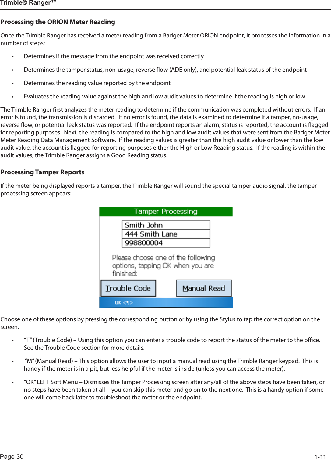 Page 30          1-11Trimble® Ranger™Processing the ORION Meter ReadingOnce the Trimble Ranger has received a meter reading from a Badger Meter ORION endpoint, it processes the information in a number of steps:• Determines if the message from the endpoint was received correctly• Determines the tamper status, non-usage, reverse flow (ADE only), and potential leak status of the endpoint• Determines the reading value reported by the endpoint• Evaluates the reading value against the high and low audit values to determine if the reading is high or lowThe Trimble Ranger first analyzes the meter reading to determine if the communication was completed without errors.  If an error is found, the transmission is discarded.  If no error is found, the data is examined to determine if a tamper, no-usage, reverse flow, or potential leak status was reported.  If the endpoint reports an alarm, status is reported, the account is flagged for reporting purposes.  Next, the reading is compared to the high and low audit values that were sent from the Badger Meter Meter Reading Data Management Software.  If the reading values is greater than the high audit value or lower than the low audit value, the account is flagged for reporting purposes either the High or Low Reading status.  If the reading is within the audit values, the Trimble Ranger assigns a Good Reading status.Processing Tamper ReportsIf the meter being displayed reports a tamper, the Trimble Ranger will sound the special tamper audio signal. the tamper processing screen appears:Choose one of these options by pressing the corresponding button or by using the Stylus to tap the correct option on the screen.• “T” (Trouble Code) – Using this option you can enter a trouble code to report the status of the meter to the office.  See the Trouble Code section for more details.•  “M” (Manual Read) – This option allows the user to input a manual read using the Trimble Ranger keypad.  This is handy if the meter is in a pit, but less helpful if the meter is inside (unless you can access the meter).• ”OK” LEFT Soft Menu – Dismisses the Tamper Processing screen after any/all of the above steps have been taken, or no steps have been taken at all—you can skip this meter and go on to the next one.  This is a handy option if some-one will come back later to troubleshoot the meter or the endpoint. 