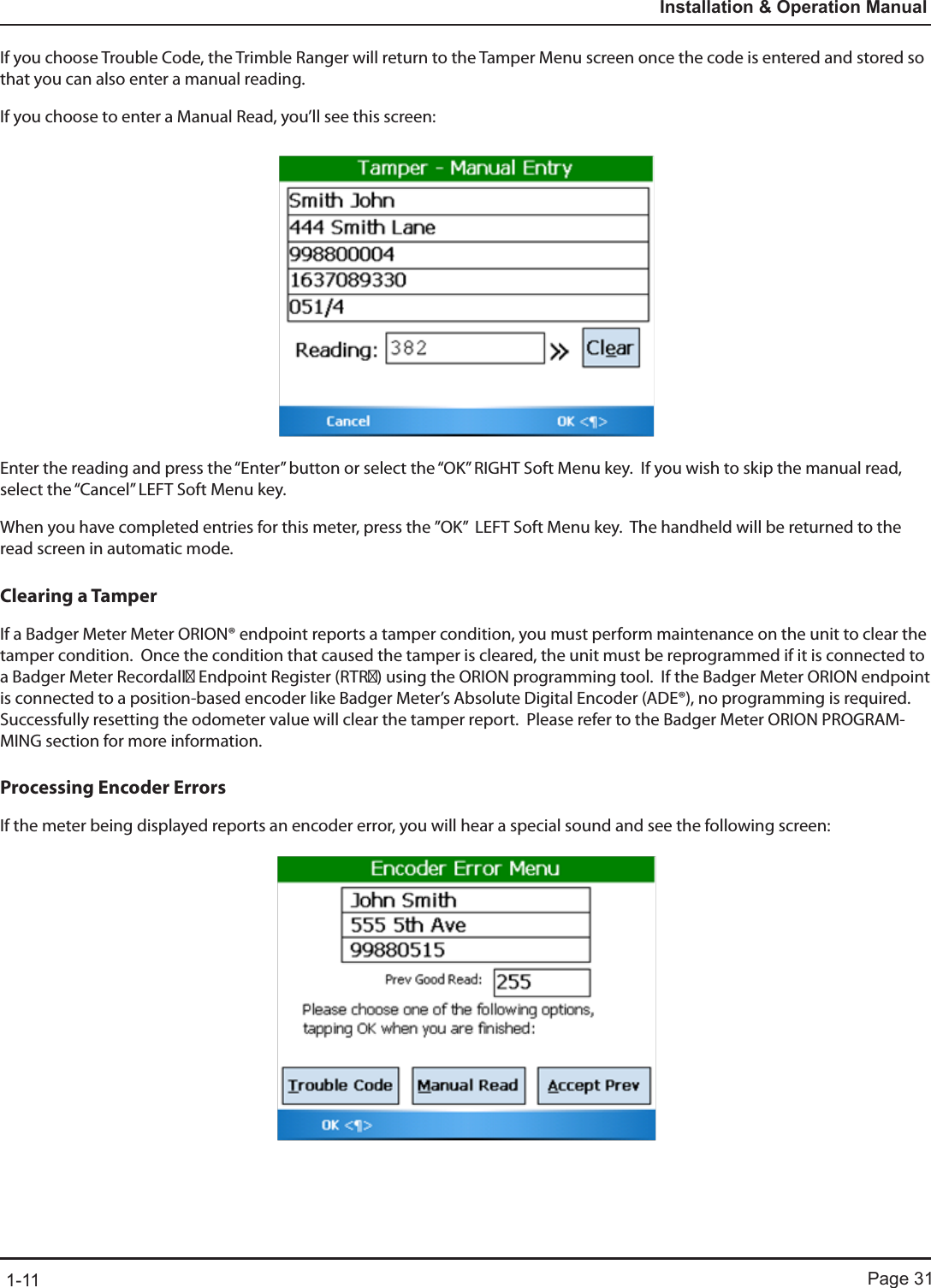 Page 311-11Installation &amp; Operation ManualIf you choose Trouble Code, the Trimble Ranger will return to the Tamper Menu screen once the code is entered and stored so that you can also enter a manual reading.  If you choose to enter a Manual Read, you’ll see this screen:Enter the reading and press the “Enter” button or select the “OK” RIGHT Soft Menu key.  If you wish to skip the manual read, select the “Cancel” LEFT Soft Menu key.When you have completed entries for this meter, press the ”OK”  LEFT Soft Menu key.  The handheld will be returned to the read screen in automatic mode.Clearing a TamperIf a Badger Meter Meter ORION® endpoint reports a tamper condition, you must perform maintenance on the unit to clear the tamper condition.  Once the condition that caused the tamper is cleared, the unit must be reprogrammed if it is connected to a Badger Meter Recordall Endpoint Register (RTR) using the ORION programming tool.  If the Badger Meter ORION endpoint is connected to a position-based encoder like Badger Meter’s Absolute Digital Encoder (ADE®), no programming is required.  Successfully resetting the odometer value will clear the tamper report.  Please refer to the Badger Meter ORION PROGRAM-MING section for more information.Processing Encoder ErrorsIf the meter being displayed reports an encoder error, you will hear a special sound and see the following screen: