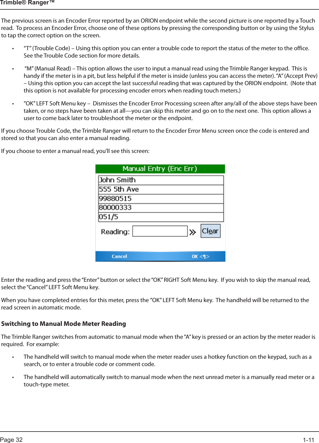Page 32          1-11Trimble® Ranger™The previous screen is an Encoder Error reported by an ORION endpoint while the second picture is one reported by a Touch read.  To process an Encoder Error, choose one of these options by pressing the corresponding button or by using the Stylus to tap the correct option on the screen.• “T” (Trouble Code) – Using this option you can enter a trouble code to report the status of the meter to the office.  See the Trouble Code section for more details.•  “M” (Manual Read) – This option allows the user to input a manual read using the Trimble Ranger keypad.  This is handy if the meter is in a pit, but less helpful if the meter is inside (unless you can access the meter). “A” (Accept Prev) – Using this option you can accept the last successful reading that was captured by the ORION endpoint.  (Note that this option is not available for processing encoder errors when reading touch meters.)• ”OK” LEFT Soft Menu key –  Dismisses the Encoder Error Processing screen after any/all of the above steps have been taken, or no steps have been taken at all—you can skip this meter and go on to the next one.  This option allows a user to come back later to troubleshoot the meter or the endpoint.If you choose Trouble Code, the Trimble Ranger will return to the Encoder Error Menu screen once the code is entered and stored so that you can also enter a manual reading.  If you choose to enter a manual read, you’ll see this screen:Enter the reading and press the “Enter” button or select the “OK” RIGHT Soft Menu key.  If you wish to skip the manual read, select the “Cancel” LEFT Soft Menu key.When you have completed entries for this meter, press the ”OK” LEFT Soft Menu key.  The handheld will be returned to the read screen in automatic mode.Switching to Manual Mode Meter ReadingThe Trimble Ranger switches from automatic to manual mode when the “A” key is pressed or an action by the meter reader is required.  For example:• The handheld will switch to manual mode when the meter reader uses a hotkey function on the keypad, such as a search, or to enter a trouble code or comment code.• The handheld will automatically switch to manual mode when the next unread meter is a manually read meter or a touch-type meter.