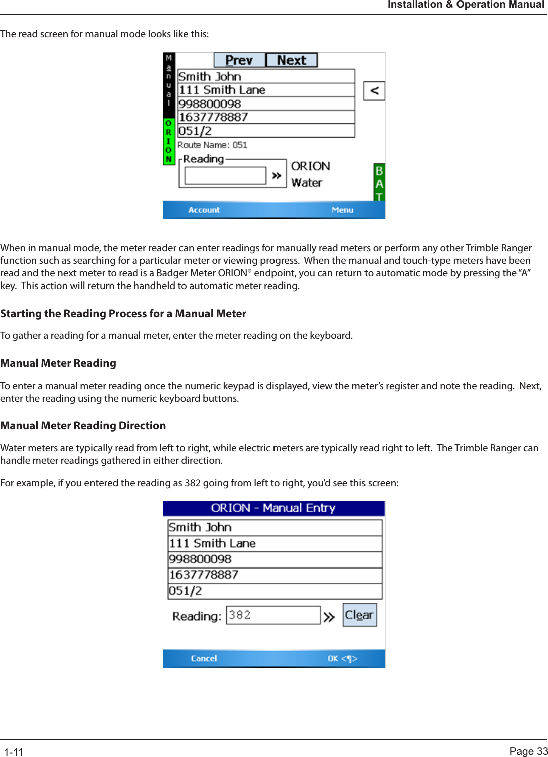 Page 331-11Installation &amp; Operation ManualThe read screen for manual mode looks like this:When in manual mode, the meter reader can enter readings for manually read meters or perform any other Trimble Ranger function such as searching for a particular meter or viewing progress.  When the manual and touch-type meters have been read and the next meter to read is a Badger Meter ORION® endpoint, you can return to automatic mode by pressing the “A” key.  This action will return the handheld to automatic meter reading.Starting the Reading Process for a Manual MeterTo gather a reading for a manual meter, enter the meter reading on the keyboard. Manual Meter ReadingTo enter a manual meter reading once the numeric keypad is displayed, view the meter’s register and note the reading.  Next, enter the reading using the numeric keyboard buttons.Manual Meter Reading DirectionWater meters are typically read from left to right, while electric meters are typically read right to left.  The Trimble Ranger can handle meter readings gathered in either direction.    For example, if you entered the reading as 382 going from left to right, you’d see this screen: