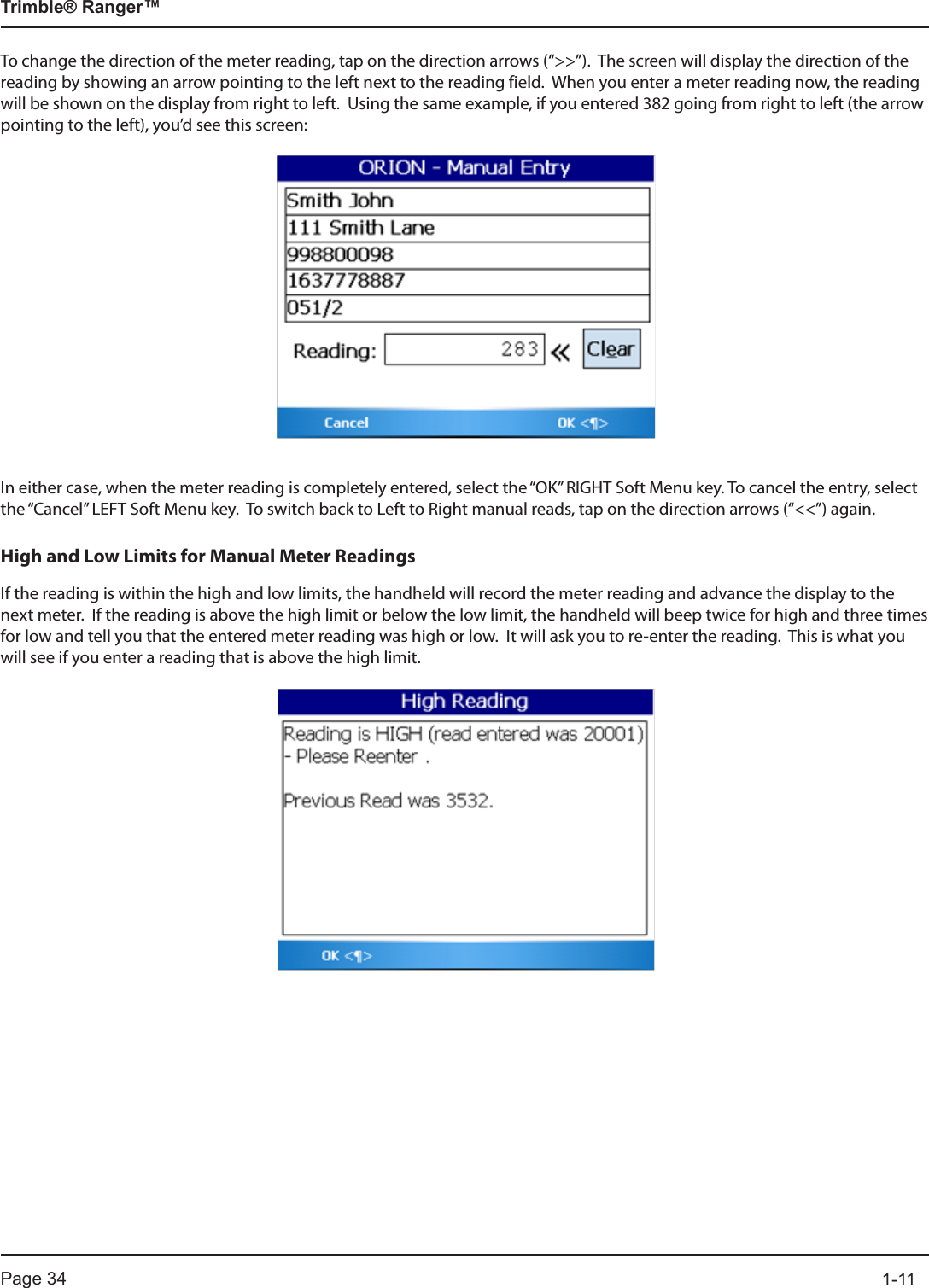Page 34          1-11Trimble® Ranger™To change the direction of the meter reading, tap on the direction arrows (“&gt;&gt;”).  The screen will display the direction of the reading by showing an arrow pointing to the left next to the reading field.  When you enter a meter reading now, the reading will be shown on the display from right to left.  Using the same example, if you entered 382 going from right to left (the arrow pointing to the left), you’d see this screen:In either case, when the meter reading is completely entered, select the “OK” RIGHT Soft Menu key. To cancel the entry, select the “Cancel” LEFT Soft Menu key.  To switch back to Left to Right manual reads, tap on the direction arrows (“&lt;&lt;”) again.High and Low Limits for Manual Meter ReadingsIf the reading is within the high and low limits, the handheld will record the meter reading and advance the display to the next meter.  If the reading is above the high limit or below the low limit, the handheld will beep twice for high and three times for low and tell you that the entered meter reading was high or low.  It will ask you to re-enter the reading.  This is what you will see if you enter a reading that is above the high limit. 
