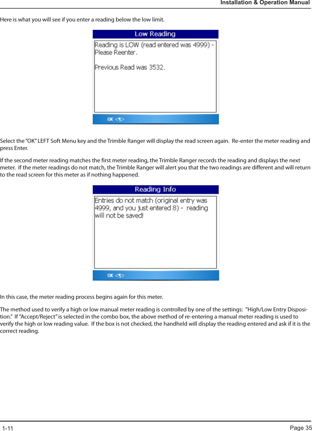 Page 351-11Installation &amp; Operation ManualHere is what you will see if you enter a reading below the low limit.Select the “OK” LEFT Soft Menu key and the Trimble Ranger will display the read screen again.  Re-enter the meter reading and press Enter.If the second meter reading matches the first meter reading, the Trimble Ranger records the reading and displays the next meter.  If the meter readings do not match, the Trimble Ranger will alert you that the two readings are different and will return to the read screen for this meter as if nothing happened.  In this case, the meter reading process begins again for this meter.The method used to verify a high or low manual meter reading is controlled by one of the settings:  ”High/Low Entry Disposi-tion.”  If ”Accept/Reject” is selected in the combo box, the above method of re-entering a manual meter reading is used to verify the high or low reading value.  If the box is not checked, the handheld will display the reading entered and ask if it is the correct reading. 