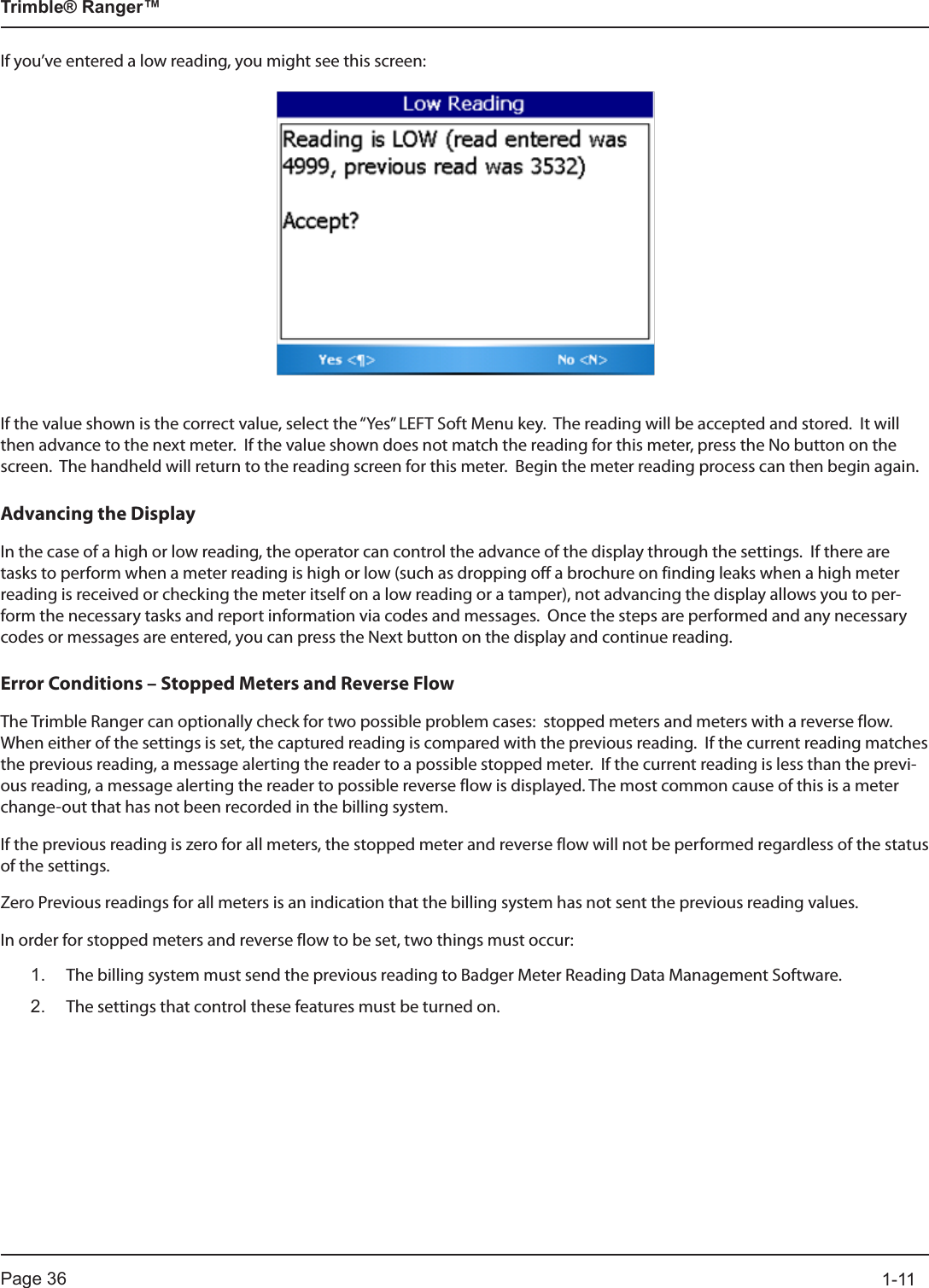 Page 36          1-11Trimble® Ranger™If you’ve entered a low reading, you might see this screen:If the value shown is the correct value, select the “Yes” LEFT Soft Menu key.  The reading will be accepted and stored.  It will then advance to the next meter.  If the value shown does not match the reading for this meter, press the No button on the screen.  The handheld will return to the reading screen for this meter.  Begin the meter reading process can then begin again.Advancing the DisplayIn the case of a high or low reading, the operator can control the advance of the display through the settings.  If there are tasks to perform when a meter reading is high or low (such as dropping off a brochure on finding leaks when a high meter reading is received or checking the meter itself on a low reading or a tamper), not advancing the display allows you to per-form the necessary tasks and report information via codes and messages.  Once the steps are performed and any necessary codes or messages are entered, you can press the Next button on the display and continue reading.Error Conditions – Stopped Meters and Reverse FlowThe Trimble Ranger can optionally check for two possible problem cases:  stopped meters and meters with a reverse flow.  When either of the settings is set, the captured reading is compared with the previous reading.  If the current reading matches the previous reading, a message alerting the reader to a possible stopped meter.  If the current reading is less than the previ-ous reading, a message alerting the reader to possible reverse flow is displayed. The most common cause of this is a meter change-out that has not been recorded in the billing system.If the previous reading is zero for all meters, the stopped meter and reverse flow will not be performed regardless of the status of the settings.  Zero Previous readings for all meters is an indication that the billing system has not sent the previous reading values.In order for stopped meters and reverse flow to be set, two things must occur:1.  The billing system must send the previous reading to Badger Meter Reading Data Management Software.2.   The settings that control these features must be turned on.