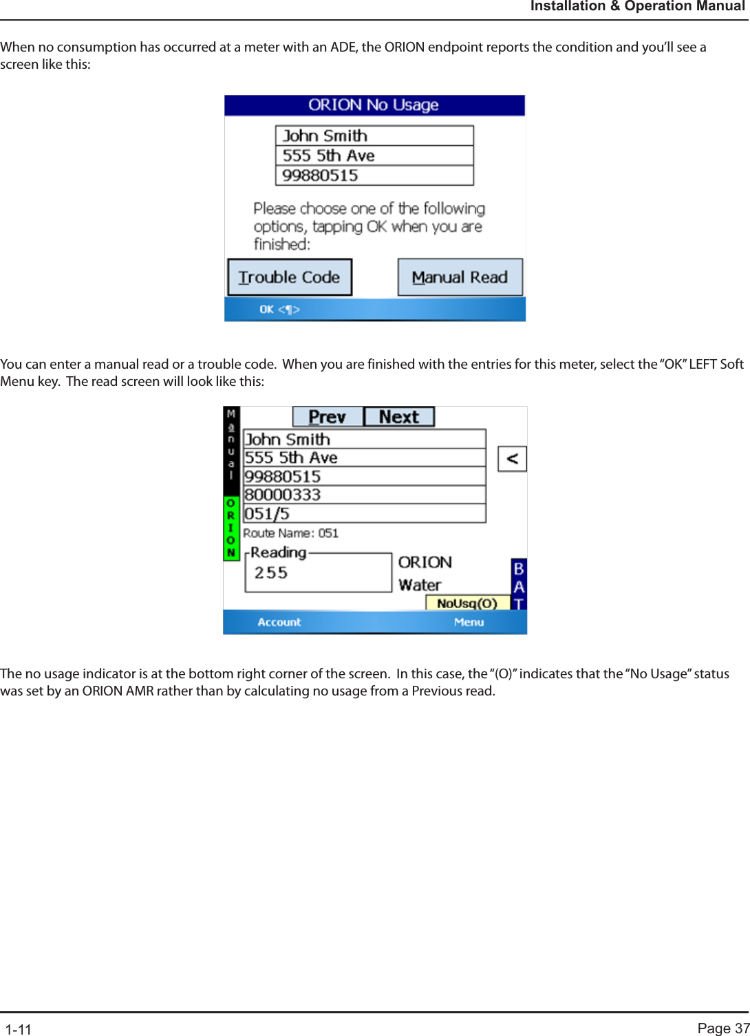 Page 371-11Installation &amp; Operation ManualWhen no consumption has occurred at a meter with an ADE, the ORION endpoint reports the condition and you’ll see a screen like this:You can enter a manual read or a trouble code.  When you are finished with the entries for this meter, select the “OK” LEFT Soft Menu key.  The read screen will look like this:The no usage indicator is at the bottom right corner of the screen.  In this case, the “(O)” indicates that the “No Usage” status was set by an ORION AMR rather than by calculating no usage from a Previous read.