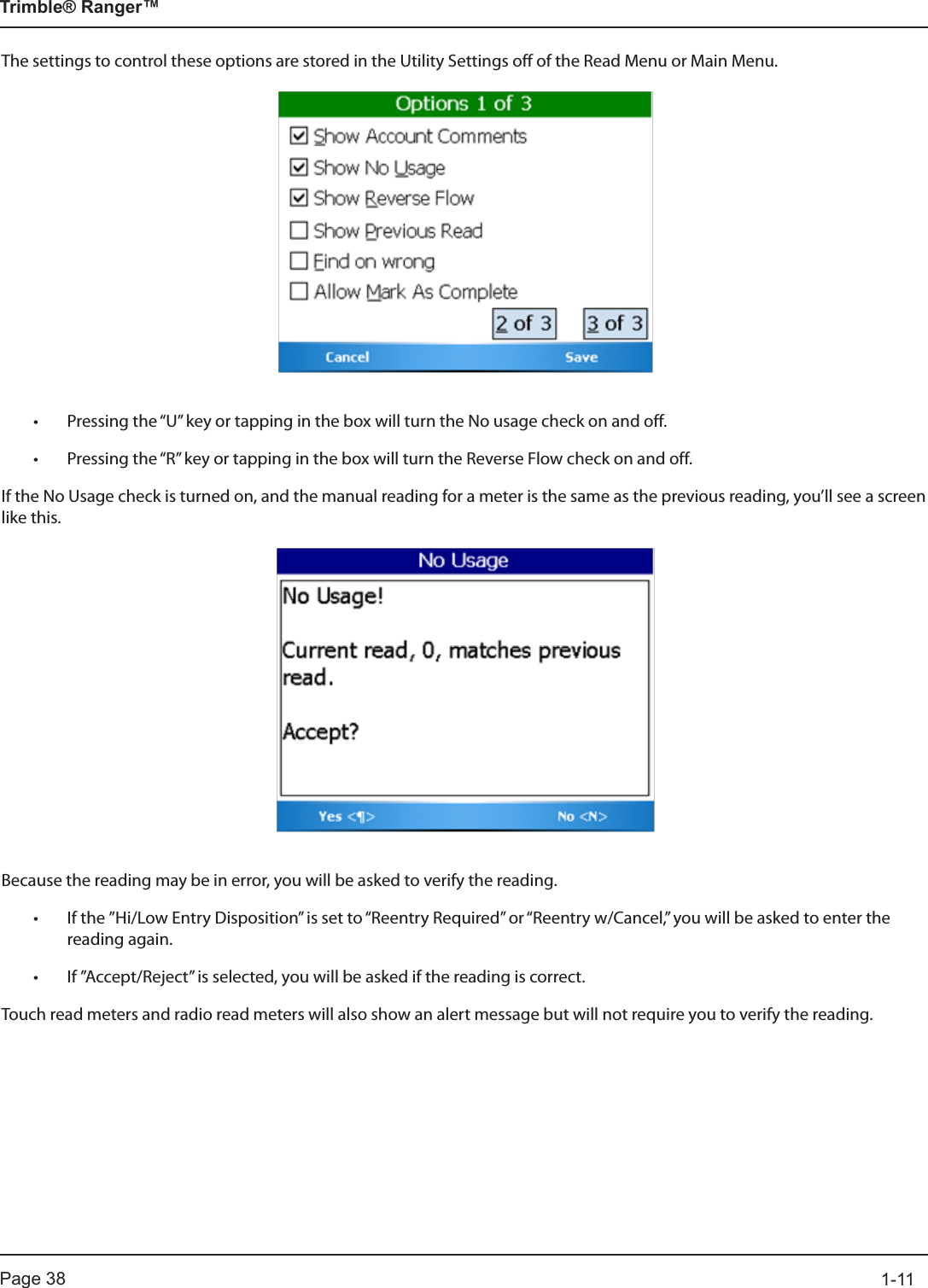 Page 38          1-11Trimble® Ranger™The settings to control these options are stored in the Utility Settings off of the Read Menu or Main Menu.• Pressing the “U” key or tapping in the box will turn the No usage check on and off.  • Pressing the “R” key or tapping in the box will turn the Reverse Flow check on and off.If the No Usage check is turned on, and the manual reading for a meter is the same as the previous reading, you’ll see a screen like this.Because the reading may be in error, you will be asked to verify the reading. • If the ”Hi/Low Entry Disposition” is set to “Reentry Required” or “Reentry w/Cancel,” you will be asked to enter the reading again.  • If ”Accept/Reject” is selected, you will be asked if the reading is correct.Touch read meters and radio read meters will also show an alert message but will not require you to verify the reading.