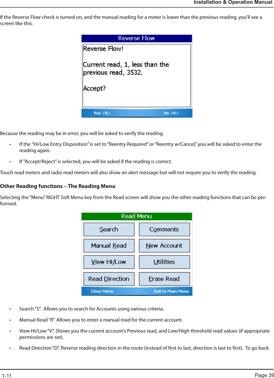 Page 391-11Installation &amp; Operation ManualIf the Reverse Flow check is turned on, and the manual reading for a meter is lower than the previous reading, you’ll see a screen like this.Because the reading may be in error, you will be asked to verify the reading. • If the ”Hi/Low Entry Disposition” is set to “Reentry Required” or “Reentry w/Cancel,” you will be asked to enter the reading again.  • If ”Accept/Reject” is selected, you will be asked if the reading is correct.Touch read meters and radio read meters will also show an alert message but will not require you to verify the reading.Other Reading functions – The Reading MenuSelecting the “Menu” RIGHT Soft Menu key from the Read screen will show you the other reading functions that can be per-formed. • Search “S”.  Allows you to search for Accounts using various criteria.• Manual Read “R”. Allows you to enter a manual read for the current account.• View Hi/Low “V”. Shows you the current account’s Previous read, and Low/High threshold read values (if appropriate permissions are set).• Read Direction “D”. Reverse reading direction in the route (instead of first to last, direction is last to first).  To go back 
