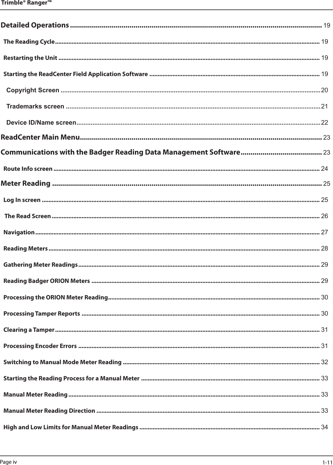 Detailed Operations ............................................................................................................................... 19The Reading Cycle ................................................................................................................................................................ 19Restarting the Unit .............................................................................................................................................................. 19Starting the ReadCenter Field Application Software ....................................................................................................... 19Copyright Screen ...................................................................................................................................................20Trademarks screen ................................................................................................................................................21Device ID/Name screen ..........................................................................................................................................22ReadCenter Main Menu .......................................................................................................................... 23Communications with the Badger Reading Data Management Software ......................................... 23Route Info screen ................................................................................................................................................................. 24Meter Reading ........................................................................................................................................ 25Log In screen ........................................................................................................................................................................ 25 The Read Screen .................................................................................................................................................................. 26Navigation ............................................................................................................................................................................ 27Reading Meters .................................................................................................................................................................... 28Gathering Meter Readings .................................................................................................................................................. 29Reading Badger ORION Meters .......................................................................................................................................... 29Processing the ORION Meter Reading ................................................................................................................................ 30Processing Tamper Reports ................................................................................................................................................ 30Clearing a Tamper ................................................................................................................................................................ 31Processing Encoder Errors .................................................................................................................................................. 31Switching to Manual Mode Meter Reading ....................................................................................................................... 32Starting the Reading Process for a Manual Meter ............................................................................................................ 33Manual Meter Reading ........................................................................................................................................................ 33Manual Meter Reading Direction ....................................................................................................................................... 33High and Low Limits for Manual Meter Readings ............................................................................................................. 34Trimble® Ranger™Page iv  1-11
