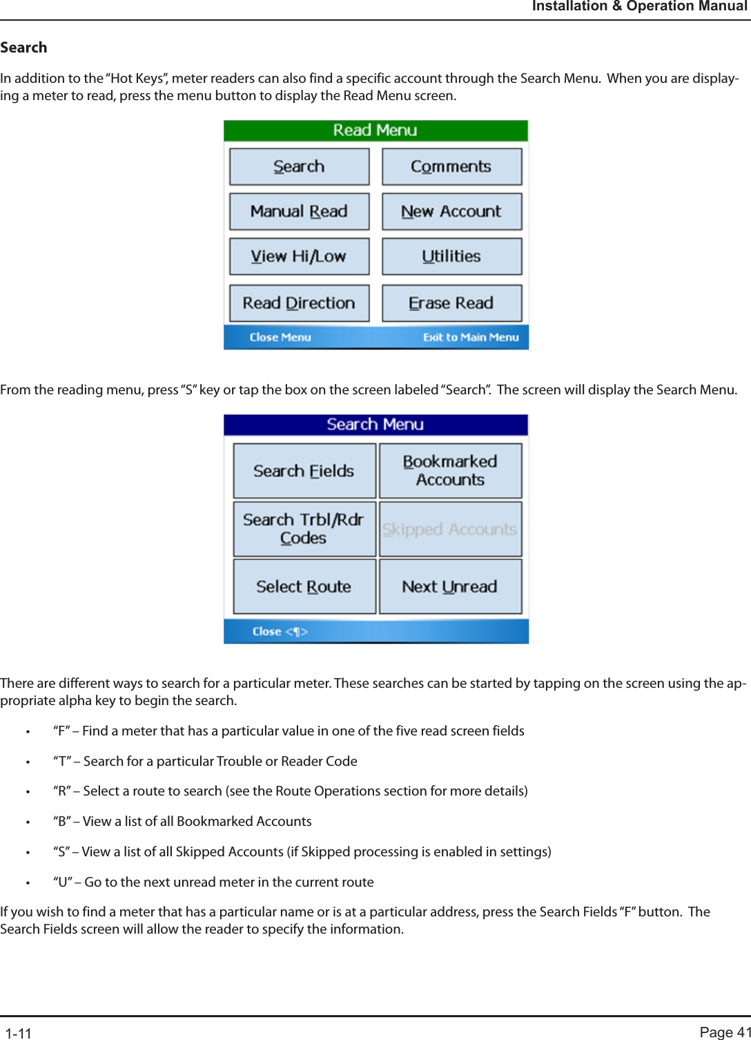 Page 411-11Installation &amp; Operation ManualSearchIn addition to the “Hot Keys”, meter readers can also find a specific account through the Search Menu.  When you are display-ing a meter to read, press the menu button to display the Read Menu screen.From the reading menu, press “S” key or tap the box on the screen labeled “Search”.  The screen will display the Search Menu.There are different ways to search for a particular meter. These searches can be started by tapping on the screen using the ap-propriate alpha key to begin the search.• “F” – Find a meter that has a particular value in one of the five read screen fields• “T” – Search for a particular Trouble or Reader Code• “R” – Select a route to search (see the Route Operations section for more details)• “B” – View a list of all Bookmarked Accounts• “S” – View a list of all Skipped Accounts (if Skipped processing is enabled in settings)• “U” – Go to the next unread meter in the current routeIf you wish to find a meter that has a particular name or is at a particular address, press the Search Fields “F” button.  The Search Fields screen will allow the reader to specify the information. 