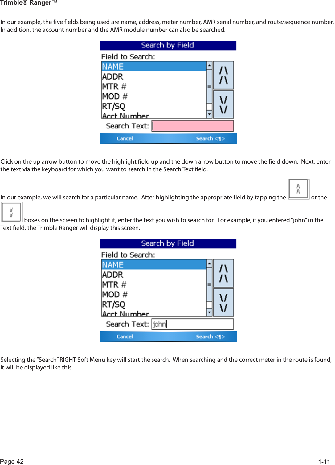 Page 42          1-11Trimble® Ranger™In our example, the five fields being used are name, address, meter number, AMR serial number, and route/sequence number.  In addition, the account number and the AMR module number can also be searched.Click on the up arrow button to move the highlight field up and the down arrow button to move the field down.  Next, enter the text via the keyboard for which you want to search in the Search Text field. In our example, we will search for a particular name.  After highlighting the appropriate field by tapping the   or the    boxes on the screen to highlight it, enter the text you wish to search for.  For example, if you entered “john” in the Text field, the Trimble Ranger will display this screen.Selecting the “Search” RIGHT Soft Menu key will start the search.  When searching and the correct meter in the route is found, it will be displayed like this.