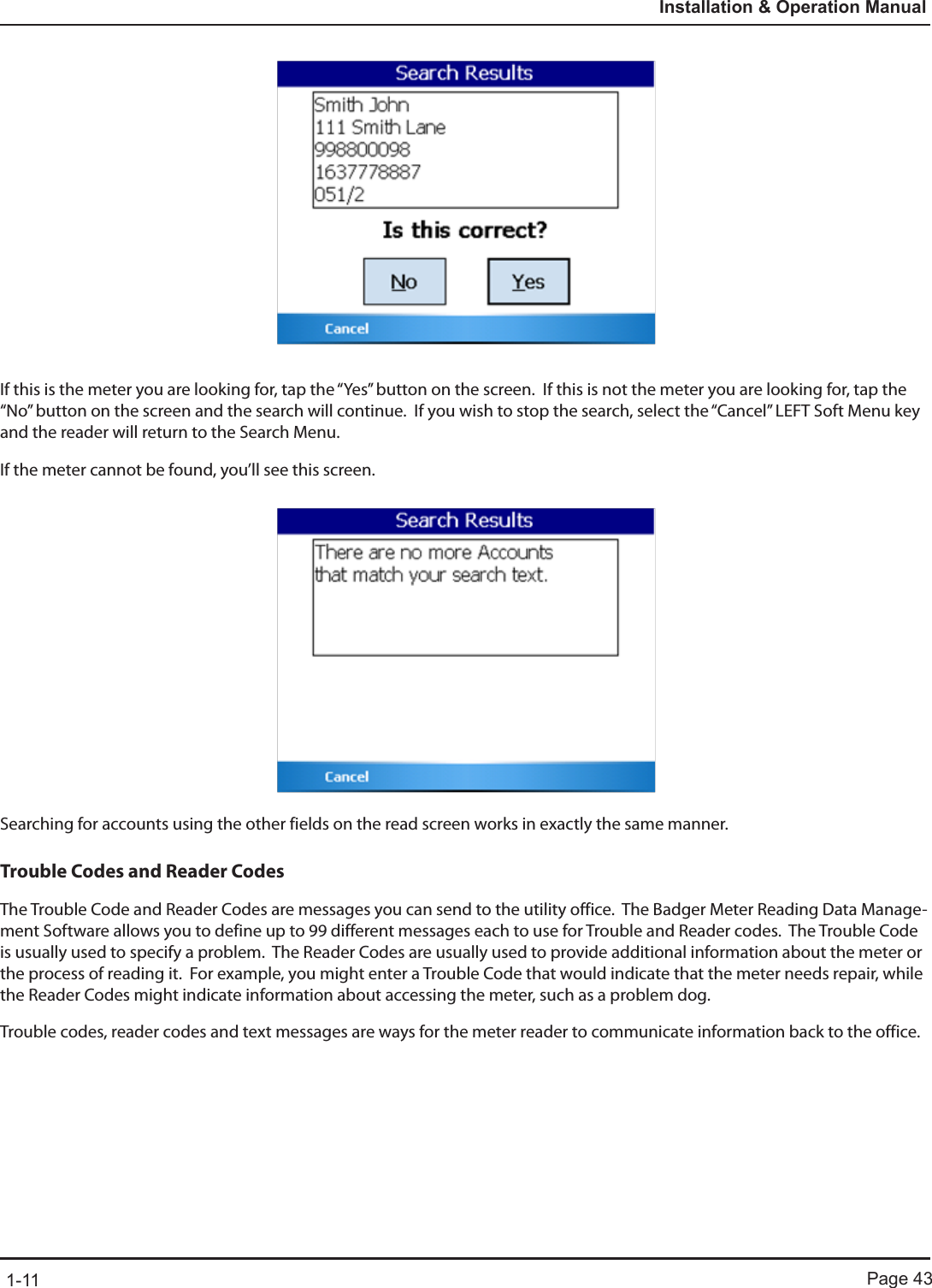 Page 431-11Installation &amp; Operation ManualIf this is the meter you are looking for, tap the “Yes” button on the screen.  If this is not the meter you are looking for, tap the “No” button on the screen and the search will continue.  If you wish to stop the search, select the “Cancel” LEFT Soft Menu key and the reader will return to the Search Menu.If the meter cannot be found, you’ll see this screen.Searching for accounts using the other fields on the read screen works in exactly the same manner.Trouble Codes and Reader CodesThe Trouble Code and Reader Codes are messages you can send to the utility office.  The Badger Meter Reading Data Manage-ment Software allows you to define up to 99 different messages each to use for Trouble and Reader codes.  The Trouble Code is usually used to specify a problem.  The Reader Codes are usually used to provide additional information about the meter or the process of reading it.  For example, you might enter a Trouble Code that would indicate that the meter needs repair, while the Reader Codes might indicate information about accessing the meter, such as a problem dog.Trouble codes, reader codes and text messages are ways for the meter reader to communicate information back to the office.