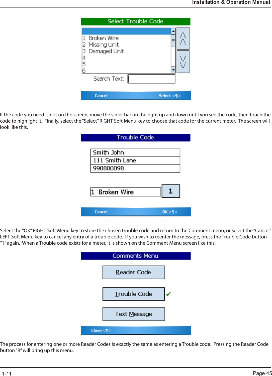 Page 451-11Installation &amp; Operation ManualIf the code you need is not on the screen, move the slider bar on the right up and down until you see the code, then touch the code to highlight it.  Finally, select the “Select” RIGHT Soft Menu key to choose that code for the current meter.  The screen will look like this.Select the “OK” RIGHT Soft Menu key to store the chosen trouble code and return to the Comment menu, or select the “Cancel” LEFT Soft Menu key to cancel any entry of a trouble code.  If you wish to reenter the message, press the Trouble Code button “1” again.  When a Trouble code exists for a meter, it is shown on the Comment Menu screen like this.The process for entering one or more Reader Codes is exactly the same as entering a Trouble code.  Pressing the Reader Code button “R” will bring up this menu.