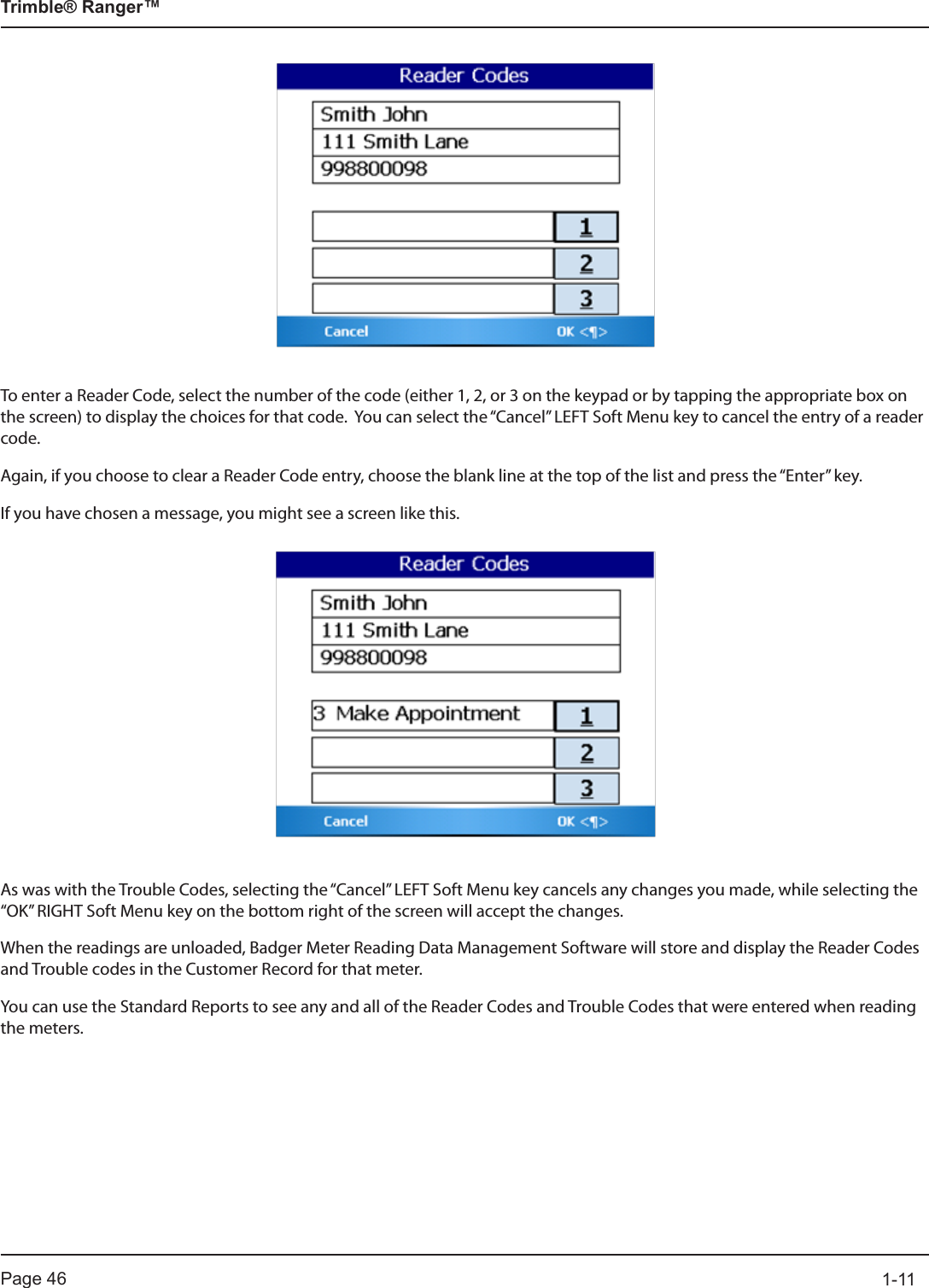 Page 46          1-11Trimble® Ranger™To enter a Reader Code, select the number of the code (either 1, 2, or 3 on the keypad or by tapping the appropriate box on the screen) to display the choices for that code.  You can select the “Cancel” LEFT Soft Menu key to cancel the entry of a reader code.  Again, if you choose to clear a Reader Code entry, choose the blank line at the top of the list and press the “Enter” key.If you have chosen a message, you might see a screen like this.As was with the Trouble Codes, selecting the “Cancel” LEFT Soft Menu key cancels any changes you made, while selecting the “OK” RIGHT Soft Menu key on the bottom right of the screen will accept the changes.When the readings are unloaded, Badger Meter Reading Data Management Software will store and display the Reader Codes and Trouble codes in the Customer Record for that meter.   You can use the Standard Reports to see any and all of the Reader Codes and Trouble Codes that were entered when reading the meters.