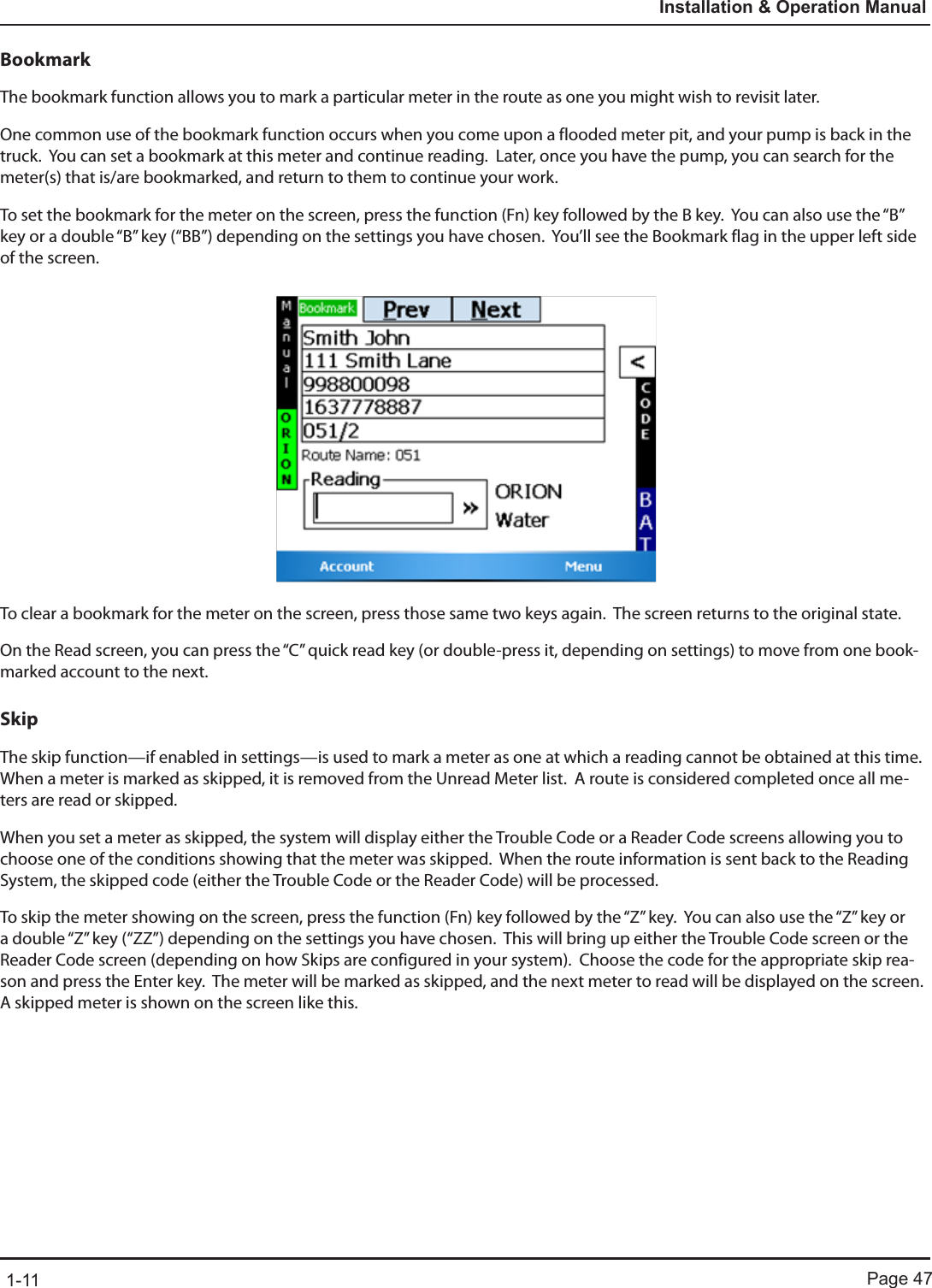 Page 471-11Installation &amp; Operation ManualBookmarkThe bookmark function allows you to mark a particular meter in the route as one you might wish to revisit later.  One common use of the bookmark function occurs when you come upon a flooded meter pit, and your pump is back in the truck.  You can set a bookmark at this meter and continue reading.  Later, once you have the pump, you can search for the meter(s) that is/are bookmarked, and return to them to continue your work.To set the bookmark for the meter on the screen, press the function (Fn) key followed by the B key.  You can also use the “B” key or a double “B” key (“BB”) depending on the settings you have chosen.  You’ll see the Bookmark flag in the upper left side of the screen. To clear a bookmark for the meter on the screen, press those same two keys again.  The screen returns to the original state.On the Read screen, you can press the “C” quick read key (or double-press it, depending on settings) to move from one book-marked account to the next.SkipThe skip function—if enabled in settings—is used to mark a meter as one at which a reading cannot be obtained at this time.  When a meter is marked as skipped, it is removed from the Unread Meter list.  A route is considered completed once all me-ters are read or skipped.When you set a meter as skipped, the system will display either the Trouble Code or a Reader Code screens allowing you to choose one of the conditions showing that the meter was skipped.  When the route information is sent back to the Reading System, the skipped code (either the Trouble Code or the Reader Code) will be processed.To skip the meter showing on the screen, press the function (Fn) key followed by the “Z” key.  You can also use the “Z” key or a double “Z” key (“ZZ”) depending on the settings you have chosen.  This will bring up either the Trouble Code screen or the Reader Code screen (depending on how Skips are configured in your system).  Choose the code for the appropriate skip rea-son and press the Enter key.  The meter will be marked as skipped, and the next meter to read will be displayed on the screen.  A skipped meter is shown on the screen like this.