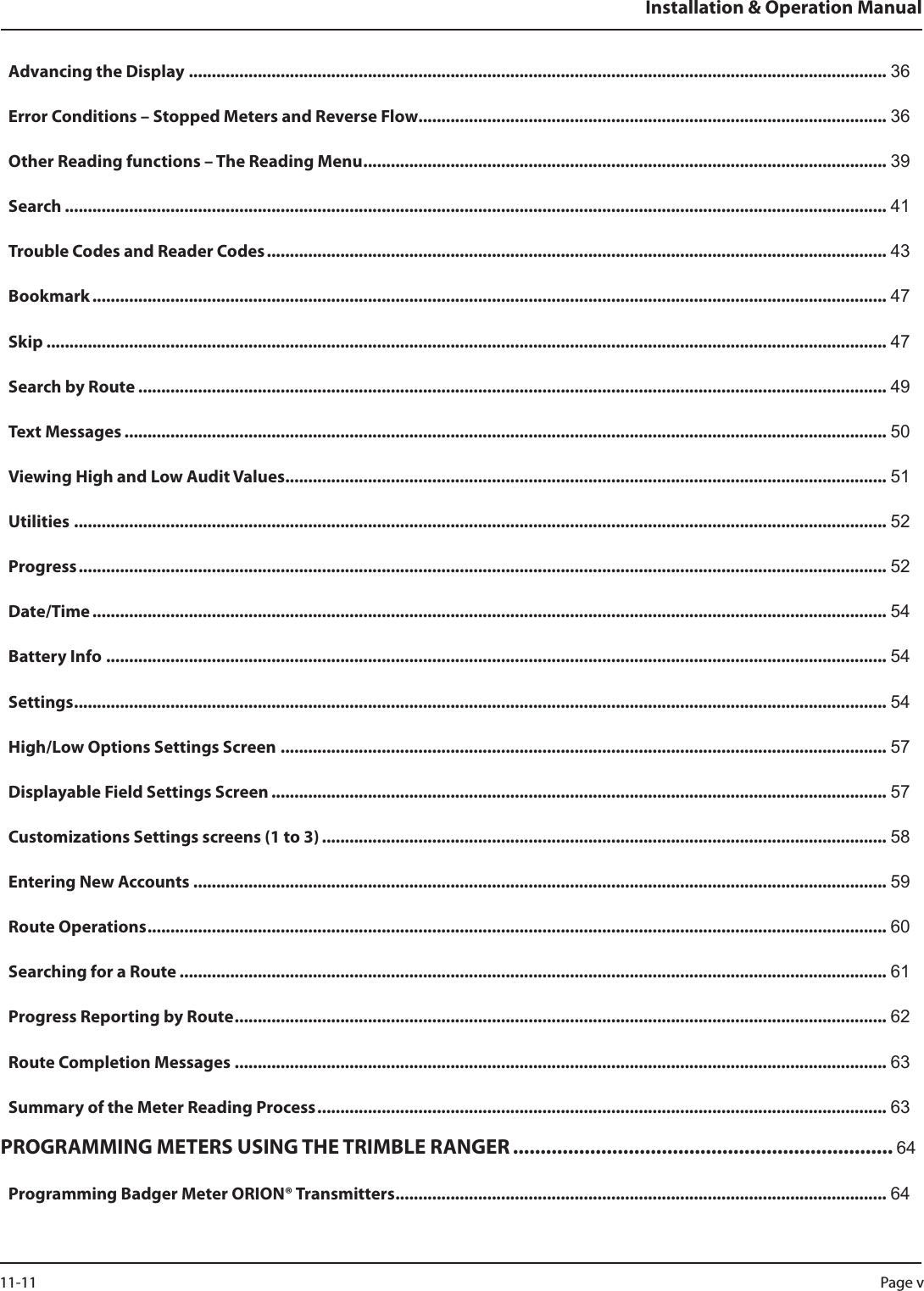 Advancing the Display ........................................................................................................................................................ 36Error Conditions – Stopped Meters and Reverse Flow ...................................................................................................... 36Other Reading functions – The Reading Menu .................................................................................................................. 39Search ................................................................................................................................................................................... 41Trouble Codes and Reader Codes ....................................................................................................................................... 43Bookmark ............................................................................................................................................................................. 47Skip ....................................................................................................................................................................................... 47Search by Route ................................................................................................................................................................... 49Text Messages ...................................................................................................................................................................... 50Viewing High and Low Audit Values ................................................................................................................................... 51Utilities ................................................................................................................................................................................. 52Progress ................................................................................................................................................................................ 52Date/Time ............................................................................................................................................................................. 54Battery Info .......................................................................................................................................................................... 54Settings ................................................................................................................................................................................. 54High/Low Options Settings Screen .................................................................................................................................... 57Displayable Field Settings Screen ...................................................................................................................................... 57Customizations Settings screens (1 to 3) ........................................................................................................................... 58Entering New Accounts ....................................................................................................................................................... 59Route Operations ................................................................................................................................................................. 60Searching for a Route .......................................................................................................................................................... 61Progress Reporting by Route .............................................................................................................................................. 62Route Completion Messages .............................................................................................................................................. 63Summary of the Meter Reading Process ............................................................................................................................ 63PROGRAMMING METERS USING THE TRIMBLE RANGER ..................................................................... 64Programming Badger Meter ORION® Transmitters ........................................................................................................... 64Installation &amp; Operation ManualPage v 11-11