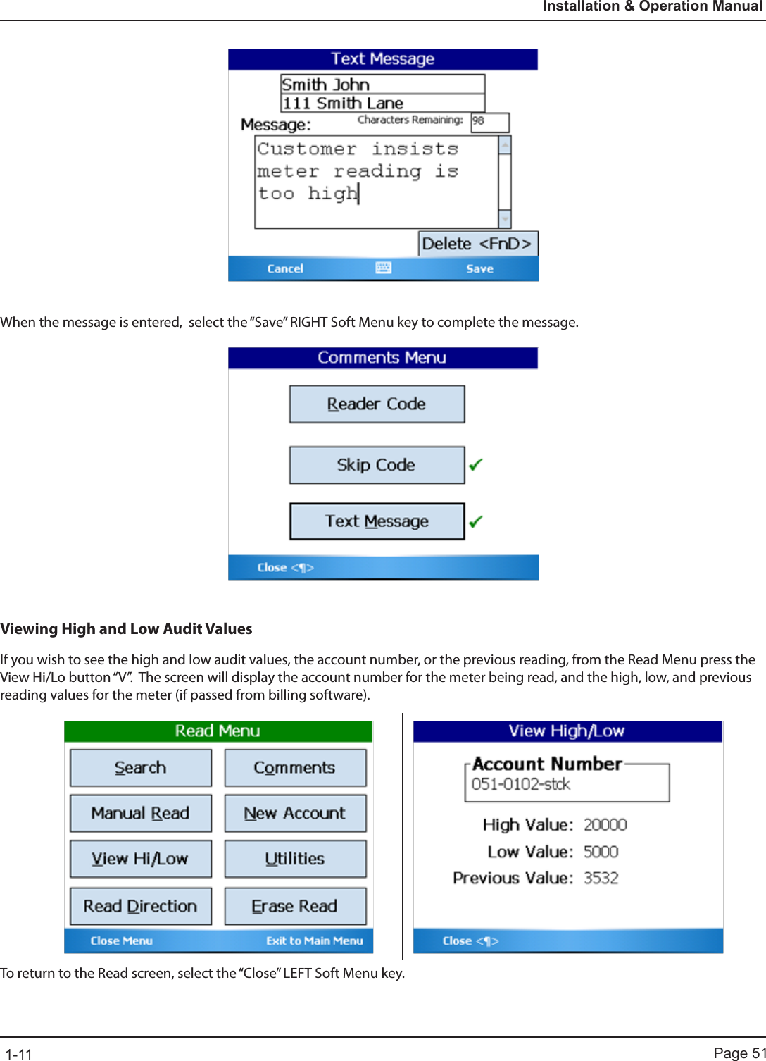 Page 511-11Installation &amp; Operation ManualWhen the message is entered,  select the “Save” RIGHT Soft Menu key to complete the message. Viewing High and Low Audit ValuesIf you wish to see the high and low audit values, the account number, or the previous reading, from the Read Menu press the View Hi/Lo button “V”.  The screen will display the account number for the meter being read, and the high, low, and previous reading values for the meter (if passed from billing software). To return to the Read screen, select the “Close” LEFT Soft Menu key.