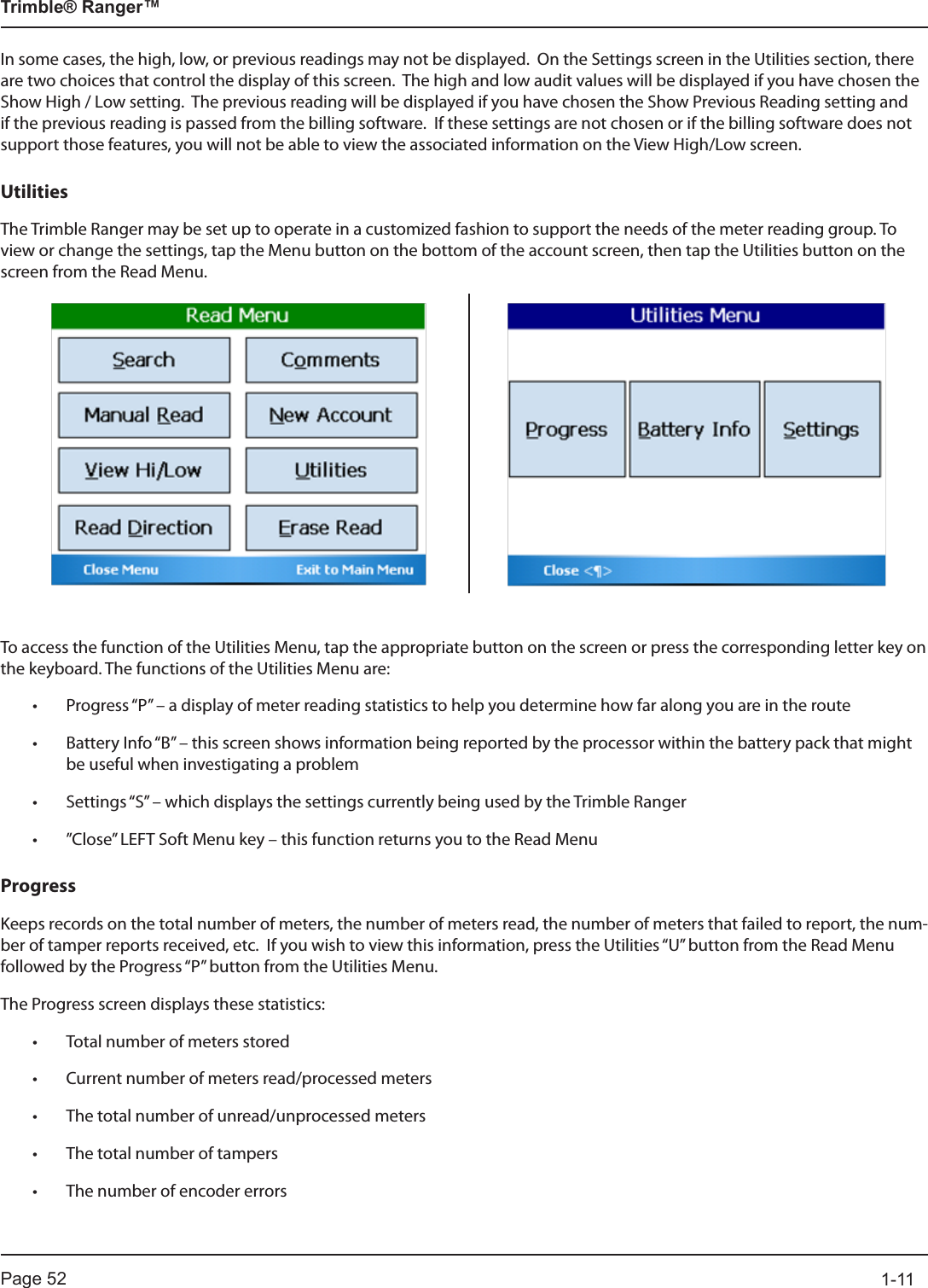 Page 52          1-11Trimble® Ranger™In some cases, the high, low, or previous readings may not be displayed.  On the Settings screen in the Utilities section, there are two choices that control the display of this screen.  The high and low audit values will be displayed if you have chosen the Show High / Low setting.  The previous reading will be displayed if you have chosen the Show Previous Reading setting and if the previous reading is passed from the billing software.  If these settings are not chosen or if the billing software does not support those features, you will not be able to view the associated information on the View High/Low screen. UtilitiesThe Trimble Ranger may be set up to operate in a customized fashion to support the needs of the meter reading group. To view or change the settings, tap the Menu button on the bottom of the account screen, then tap the Utilities button on the screen from the Read Menu.To access the function of the Utilities Menu, tap the appropriate button on the screen or press the corresponding letter key on the keyboard. The functions of the Utilities Menu are:• Progress “P” – a display of meter reading statistics to help you determine how far along you are in the route• Battery Info “B” – this screen shows information being reported by the processor within the battery pack that might be useful when investigating a problem• Settings “S” – which displays the settings currently being used by the Trimble Ranger • ”Close” LEFT Soft Menu key – this function returns you to the Read MenuProgressKeeps records on the total number of meters, the number of meters read, the number of meters that failed to report, the num-ber of tamper reports received, etc.  If you wish to view this information, press the Utilities “U” button from the Read Menu followed by the Progress “P” button from the Utilities Menu. The Progress screen displays these statistics:• Total number of meters stored• Current number of meters read/processed meters• The total number of unread/unprocessed meters• The total number of tampers• The number of encoder errors