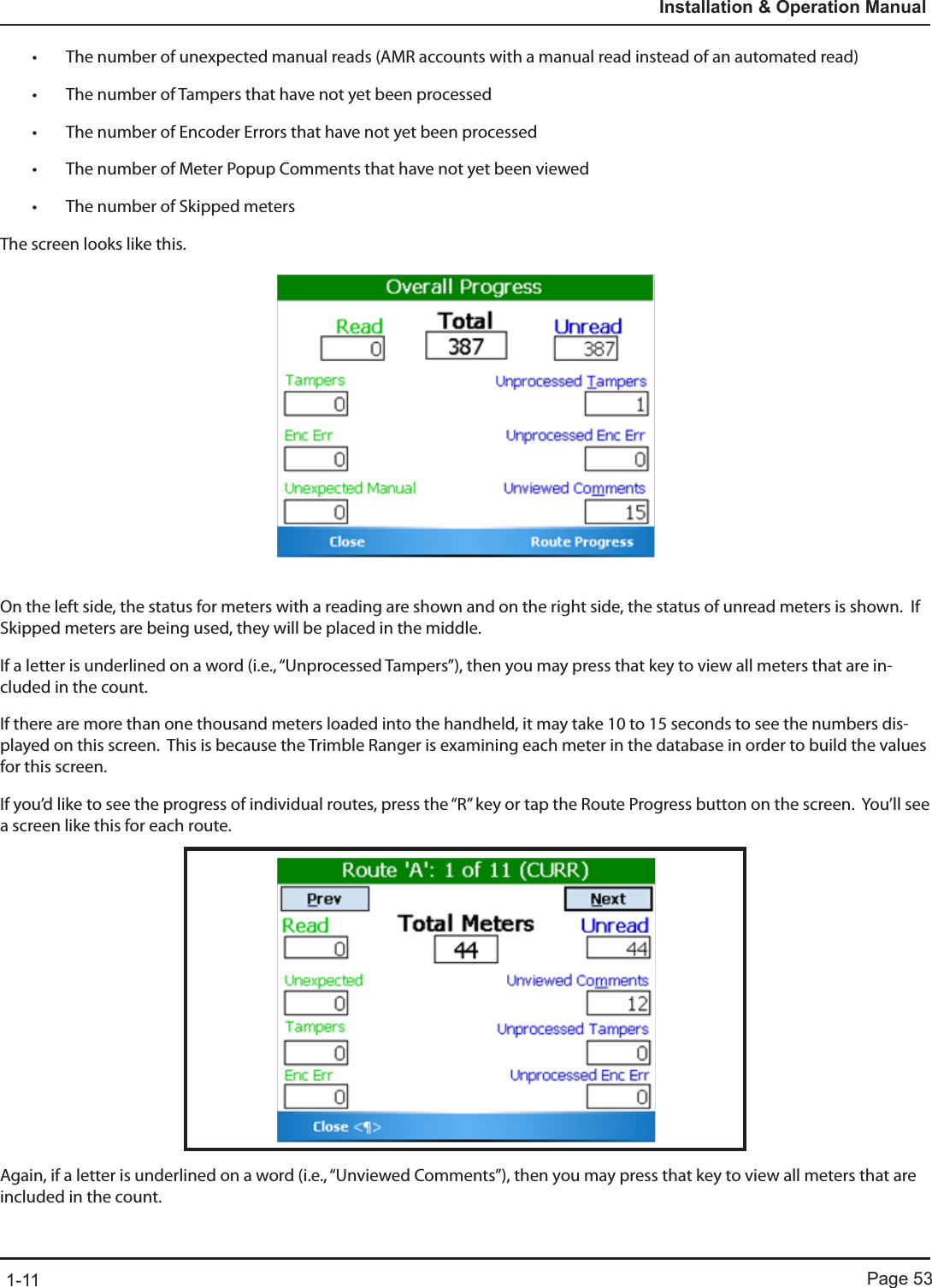 Page 531-11Installation &amp; Operation Manual• The number of unexpected manual reads (AMR accounts with a manual read instead of an automated read)• The number of Tampers that have not yet been processed• The number of Encoder Errors that have not yet been processed• The number of Meter Popup Comments that have not yet been viewed• The number of Skipped metersThe screen looks like this.On the left side, the status for meters with a reading are shown and on the right side, the status of unread meters is shown.  If Skipped meters are being used, they will be placed in the middle.If a letter is underlined on a word (i.e., “Unprocessed Tampers”), then you may press that key to view all meters that are in-cluded in the count.If there are more than one thousand meters loaded into the handheld, it may take 10 to 15 seconds to see the numbers dis-played on this screen.  This is because the Trimble Ranger is examining each meter in the database in order to build the values for this screen.If you’d like to see the progress of individual routes, press the “R” key or tap the Route Progress button on the screen.  You’ll see a screen like this for each route.Again, if a letter is underlined on a word (i.e., “Unviewed Comments”), then you may press that key to view all meters that are included in the count.