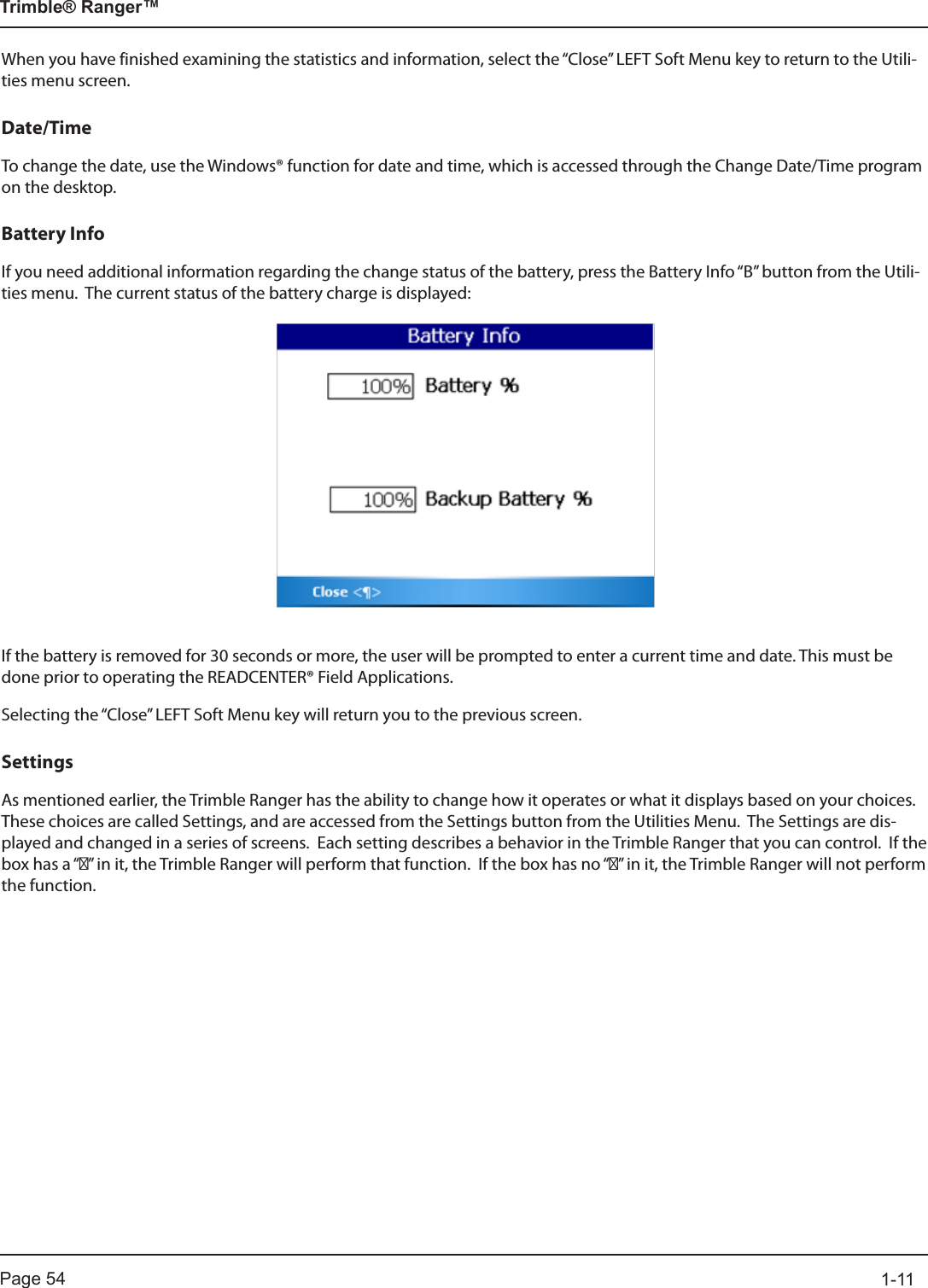 Page 54          1-11Trimble® Ranger™When you have finished examining the statistics and information, select the “Close” LEFT Soft Menu key to return to the Utili-ties menu screen. Date/TimeTo change the date, use the Windows® function for date and time, which is accessed through the Change Date/Time program on the desktop.Battery InfoIf you need additional information regarding the change status of the battery, press the Battery Info “B” button from the Utili-ties menu.  The current status of the battery charge is displayed:If the battery is removed for 30 seconds or more, the user will be prompted to enter a current time and date. This must be done prior to operating the READCENTER® Field Applications. Selecting the “Close” LEFT Soft Menu key will return you to the previous screen.SettingsAs mentioned earlier, the Trimble Ranger has the ability to change how it operates or what it displays based on your choices.  These choices are called Settings, and are accessed from the Settings button from the Utilities Menu.  The Settings are dis-played and changed in a series of screens.  Each setting describes a behavior in the Trimble Ranger that you can control.  If the box has a “” in it, the Trimble Ranger will perform that function.  If the box has no “” in it, the Trimble Ranger will not perform the function.  