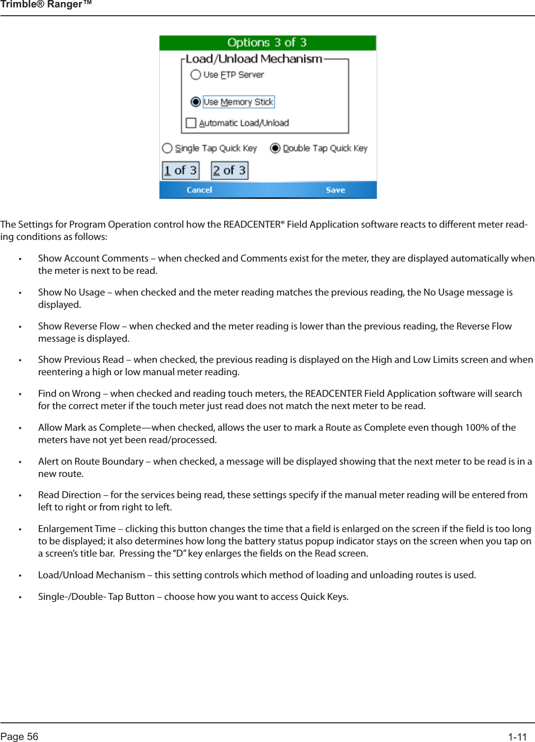 Page 56          1-11Trimble® Ranger™The Settings for Program Operation control how the READCENTER® Field Application software reacts to different meter read-ing conditions as follows:• Show Account Comments – when checked and Comments exist for the meter, they are displayed automatically when the meter is next to be read.• Show No Usage – when checked and the meter reading matches the previous reading, the No Usage message is displayed.• Show Reverse Flow – when checked and the meter reading is lower than the previous reading, the Reverse Flow message is displayed.• Show Previous Read – when checked, the previous reading is displayed on the High and Low Limits screen and when reentering a high or low manual meter reading.• Find on Wrong – when checked and reading touch meters, the READCENTER Field Application software will search for the correct meter if the touch meter just read does not match the next meter to be read.• Allow Mark as Complete—when checked, allows the user to mark a Route as Complete even though 100% of the meters have not yet been read/processed.• Alert on Route Boundary – when checked, a message will be displayed showing that the next meter to be read is in a new route.• Read Direction – for the services being read, these settings specify if the manual meter reading will be entered from left to right or from right to left.• Enlargement Time – clicking this button changes the time that a field is enlarged on the screen if the field is too long to be displayed; it also determines how long the battery status popup indicator stays on the screen when you tap on a screen’s title bar.  Pressing the “D” key enlarges the fields on the Read screen.• Load/Unload Mechanism – this setting controls which method of loading and unloading routes is used.• Single-/Double- Tap Button – choose how you want to access Quick Keys.