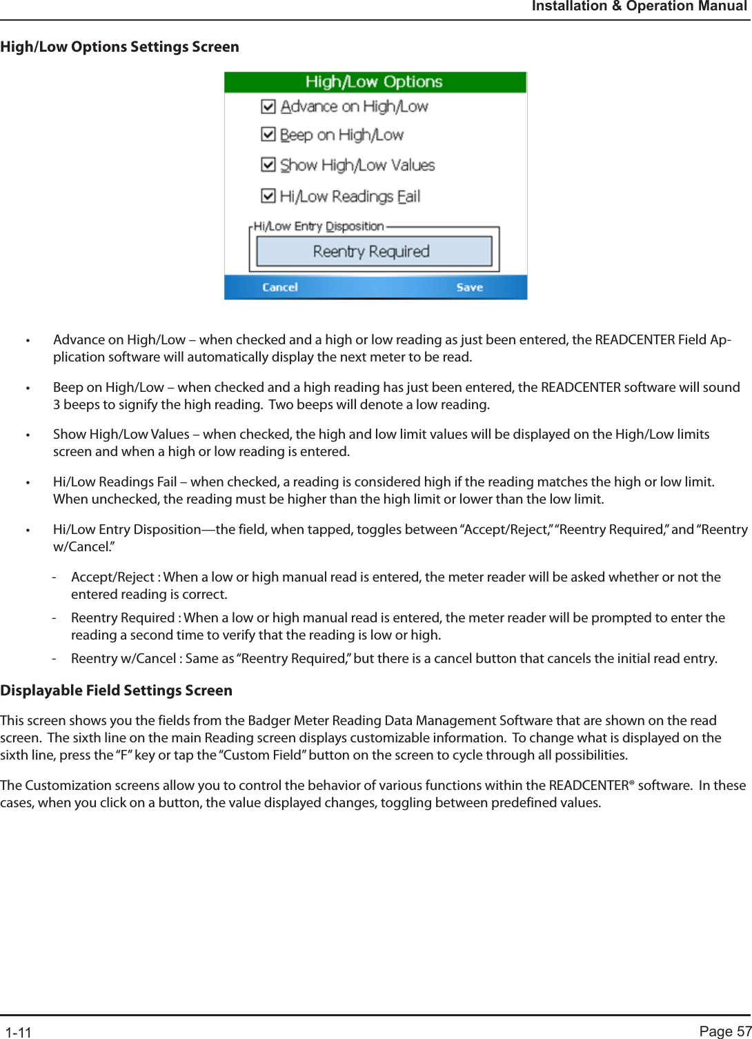 Page 571-11Installation &amp; Operation ManualHigh/Low Options Settings Screen• Advance on High/Low – when checked and a high or low reading as just been entered, the READCENTER Field Ap-plication software will automatically display the next meter to be read.• Beep on High/Low – when checked and a high reading has just been entered, the READCENTER software will sound 3 beeps to signify the high reading.  Two beeps will denote a low reading.• Show High/Low Values – when checked, the high and low limit values will be displayed on the High/Low limits screen and when a high or low reading is entered.• Hi/Low Readings Fail – when checked, a reading is considered high if the reading matches the high or low limit.  When unchecked, the reading must be higher than the high limit or lower than the low limit.• Hi/Low Entry Disposition—the field, when tapped, toggles between “Accept/Reject,” “Reentry Required,” and “Reentry w/Cancel.”   - Accept/Reject : When a low or high manual read is entered, the meter reader will be asked whether or not the entered reading is correct. - Reentry Required : When a low or high manual read is entered, the meter reader will be prompted to enter the reading a second time to verify that the reading is low or high. - Reentry w/Cancel : Same as “Reentry Required,” but there is a cancel button that cancels the initial read entry.Displayable Field Settings ScreenThis screen shows you the fields from the Badger Meter Reading Data Management Software that are shown on the read screen.  The sixth line on the main Reading screen displays customizable information.  To change what is displayed on the sixth line, press the “F” key or tap the “Custom Field” button on the screen to cycle through all possibilities.The Customization screens allow you to control the behavior of various functions within the READCENTER® software.  In these cases, when you click on a button, the value displayed changes, toggling between predefined values.