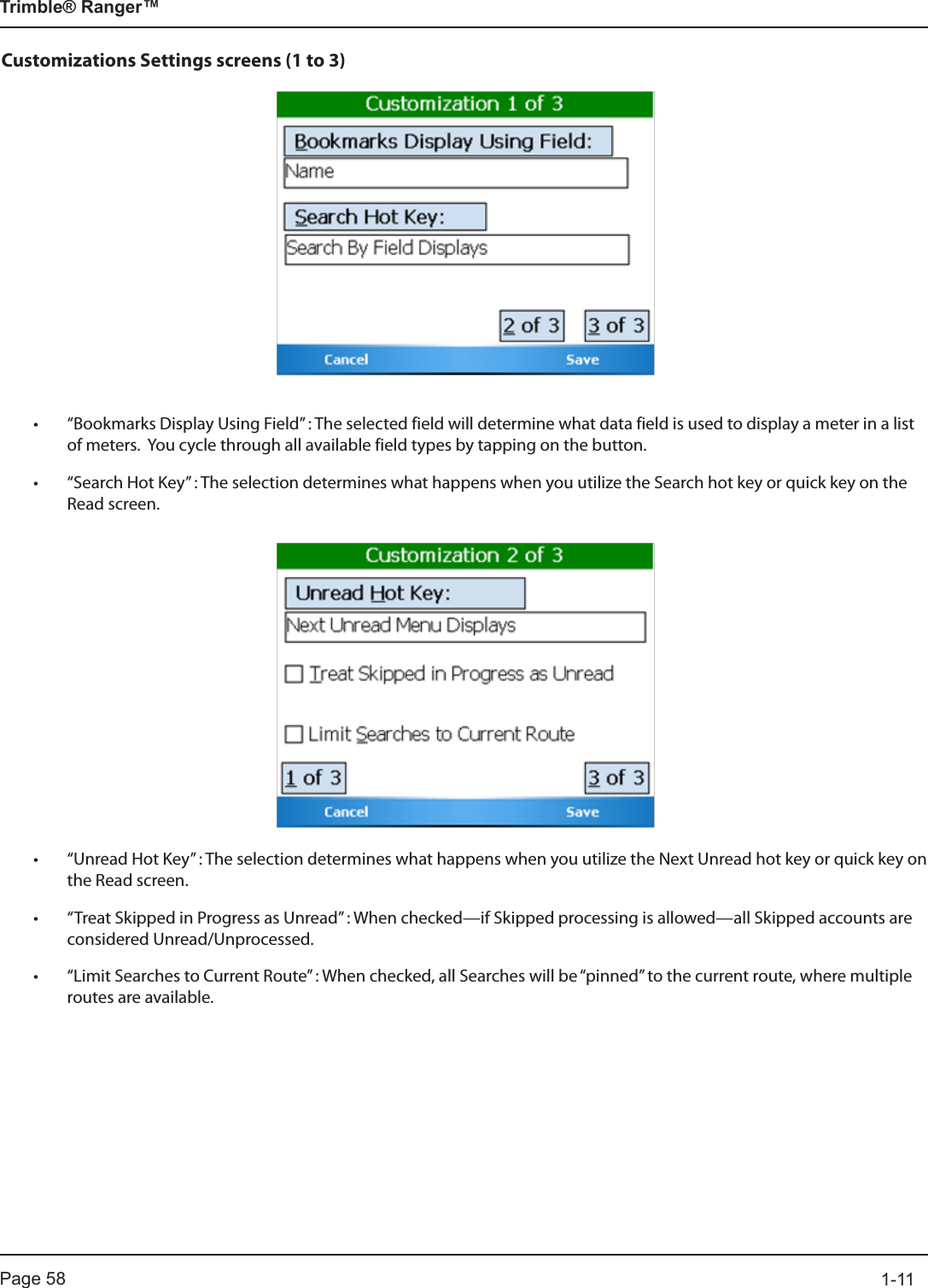 Page 58          1-11Trimble® Ranger™Customizations Settings screens (1 to 3)• “Bookmarks Display Using Field” : The selected field will determine what data field is used to display a meter in a list of meters.  You cycle through all available field types by tapping on the button.• “Search Hot Key” : The selection determines what happens when you utilize the Search hot key or quick key on the Read screen.• “Unread Hot Key” : The selection determines what happens when you utilize the Next Unread hot key or quick key on the Read screen.• “Treat Skipped in Progress as Unread” : When checked—if Skipped processing is allowed—all Skipped accounts are considered Unread/Unprocessed.• “Limit Searches to Current Route” : When checked, all Searches will be “pinned” to the current route, where multiple routes are available.