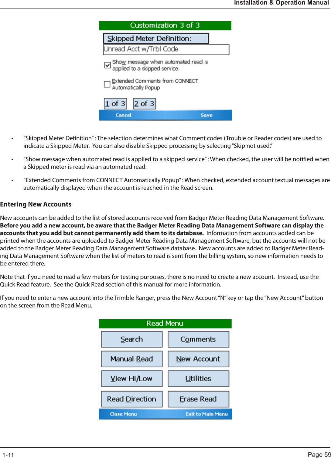 Page 591-11Installation &amp; Operation Manual• “Skipped Meter Definition” : The selection determines what Comment codes (Trouble or Reader codes) are used to indicate a Skipped Meter.  You can also disable Skipped processing by selecting “Skip not used.”• “Show message when automated read is applied to a skipped service” : When checked, the user will be notified when a Skipped meter is read via an automated read.• “Extended Comments from CONNECT Automatically Popup” : When checked, extended account textual messages are automatically displayed when the account is reached in the Read screen.Entering New AccountsNew accounts can be added to the list of stored accounts received from Badger Meter Reading Data Management Software.  Before you add a new account, be aware that the Badger Meter Reading Data Management Software can display the accounts that you add but cannot permanently add them to its database.  Information from accounts added can be printed when the accounts are uploaded to Badger Meter Reading Data Management Software, but the accounts will not be added to the Badger Meter Reading Data Management Software database.  New accounts are added to Badger Meter Read-ing Data Management Software when the list of meters to read is sent from the billing system, so new information needs to be entered there.  Note that if you need to read a few meters for testing purposes, there is no need to create a new account.  Instead, use the Quick Read feature.  See the Quick Read section of this manual for more information.If you need to enter a new account into the Trimble Ranger, press the New Account “N” key or tap the “New Account” button on the screen from the Read Menu.