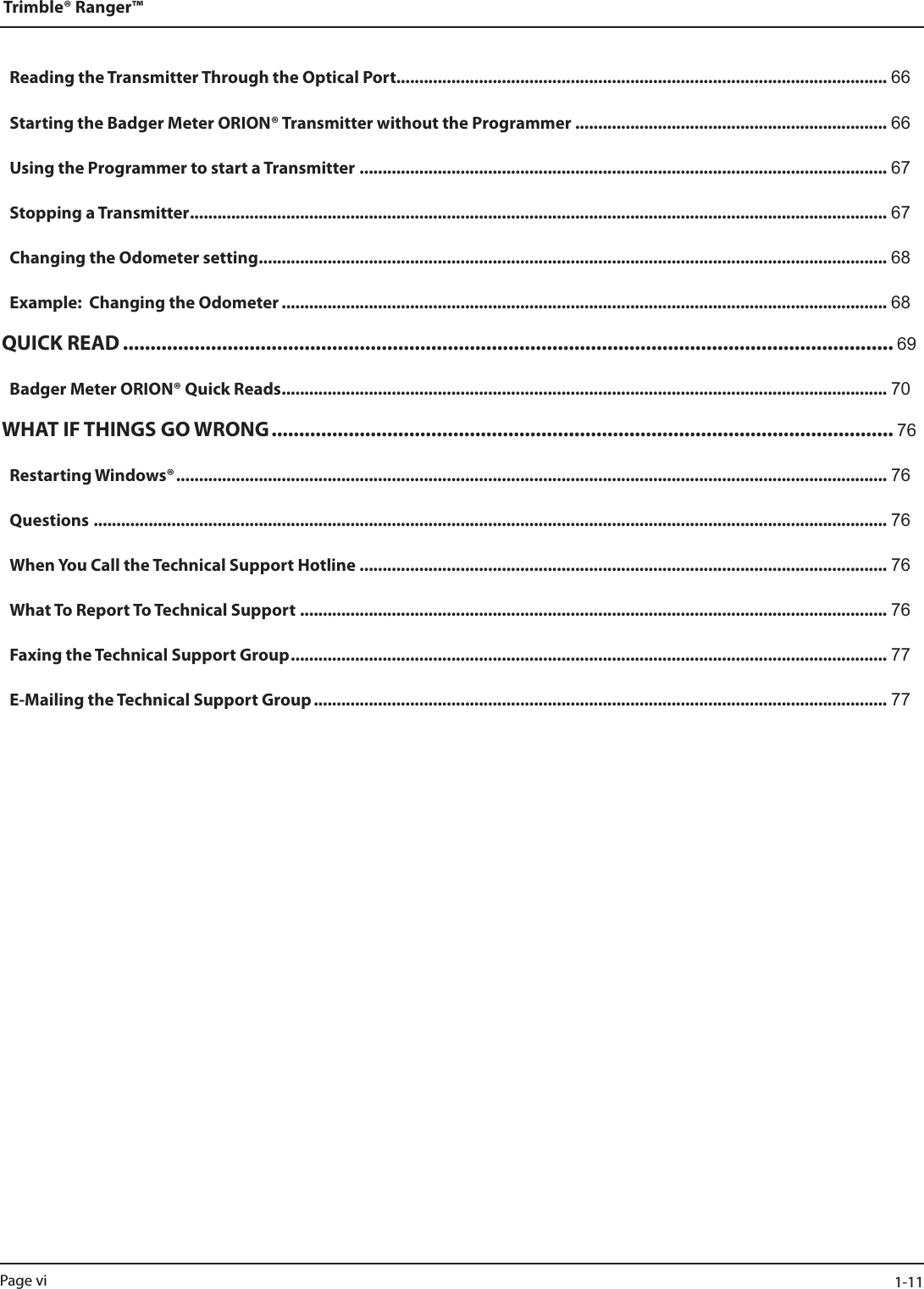 Reading the Transmitter Through the Optical Port........................................................................................................... 66Starting the Badger Meter ORION® Transmitter without the Programmer .................................................................... 66Using the Programmer to start a Transmitter ................................................................................................................... 67Stopping a Transmitter ........................................................................................................................................................ 67Changing the Odometer setting ......................................................................................................................................... 68Example:  Changing the Odometer .................................................................................................................................... 68QUICK READ ............................................................................................................................................ 69Badger Meter ORION® Quick Reads .................................................................................................................................... 70WHAT IF THINGS GO WRONG ................................................................................................................. 76Restarting Windows® ........................................................................................................................................................... 76Questions ............................................................................................................................................................................. 76When You Call the Technical Support Hotline ................................................................................................................... 76What To Report To Technical Support ................................................................................................................................ 76Faxing the Technical Support Group .................................................................................................................................. 77E-Mailing the Technical Support Group ............................................................................................................................. 77Trimble® Ranger™Page vi  1-11