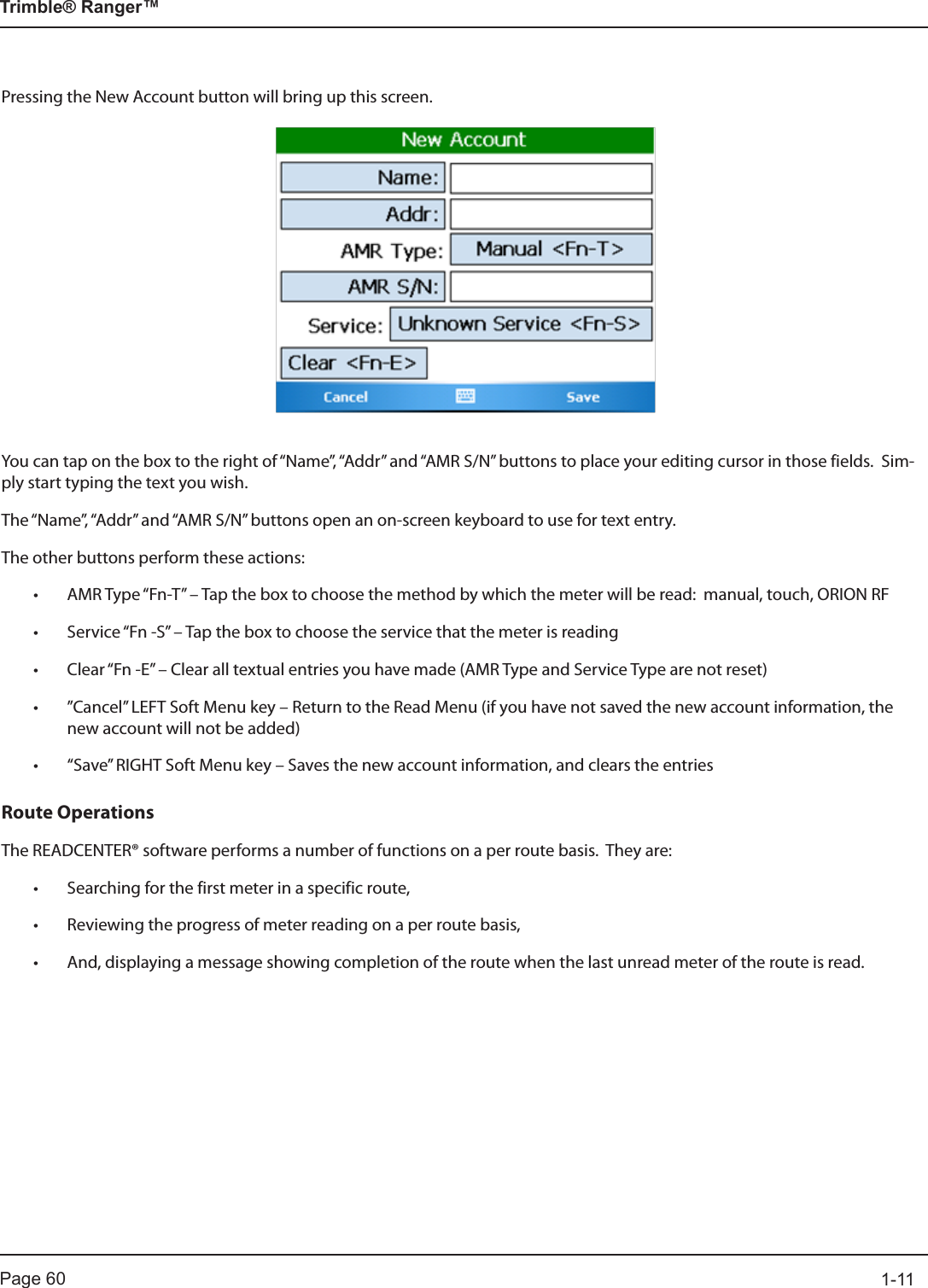 Page 60          1-11Trimble® Ranger™Pressing the New Account button will bring up this screen.You can tap on the box to the right of “Name”, “Addr” and “AMR S/N” buttons to place your editing cursor in those fields.  Sim-ply start typing the text you wish.The “Name”, “Addr” and “AMR S/N” buttons open an on-screen keyboard to use for text entry.The other buttons perform these actions:• AMR Type “Fn-T” – Tap the box to choose the method by which the meter will be read:  manual, touch, ORION RF• Service “Fn -S” – Tap the box to choose the service that the meter is reading  • Clear “Fn -E” – Clear all textual entries you have made (AMR Type and Service Type are not reset)• ”Cancel” LEFT Soft Menu key – Return to the Read Menu (if you have not saved the new account information, the new account will not be added)• “Save” RIGHT Soft Menu key – Saves the new account information, and clears the entriesRoute OperationsThe READCENTER® software performs a number of functions on a per route basis.  They are:• Searching for the first meter in a specific route,• Reviewing the progress of meter reading on a per route basis,• And, displaying a message showing completion of the route when the last unread meter of the route is read.