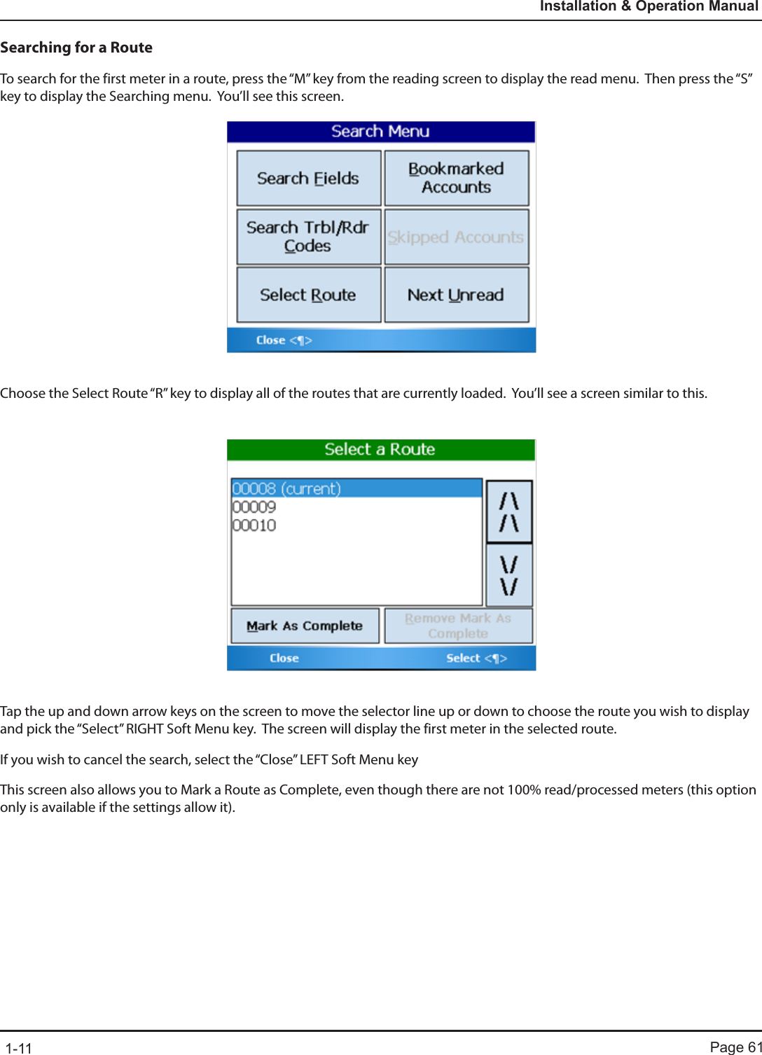 Page 611-11Installation &amp; Operation ManualSearching for a RouteTo search for the first meter in a route, press the “M” key from the reading screen to display the read menu.  Then press the “S” key to display the Searching menu.  You’ll see this screen.Choose the Select Route “R” key to display all of the routes that are currently loaded.  You’ll see a screen similar to this.Tap the up and down arrow keys on the screen to move the selector line up or down to choose the route you wish to display and pick the “Select” RIGHT Soft Menu key.  The screen will display the first meter in the selected route.  If you wish to cancel the search, select the “Close” LEFT Soft Menu keyThis screen also allows you to Mark a Route as Complete, even though there are not 100% read/processed meters (this option only is available if the settings allow it). 