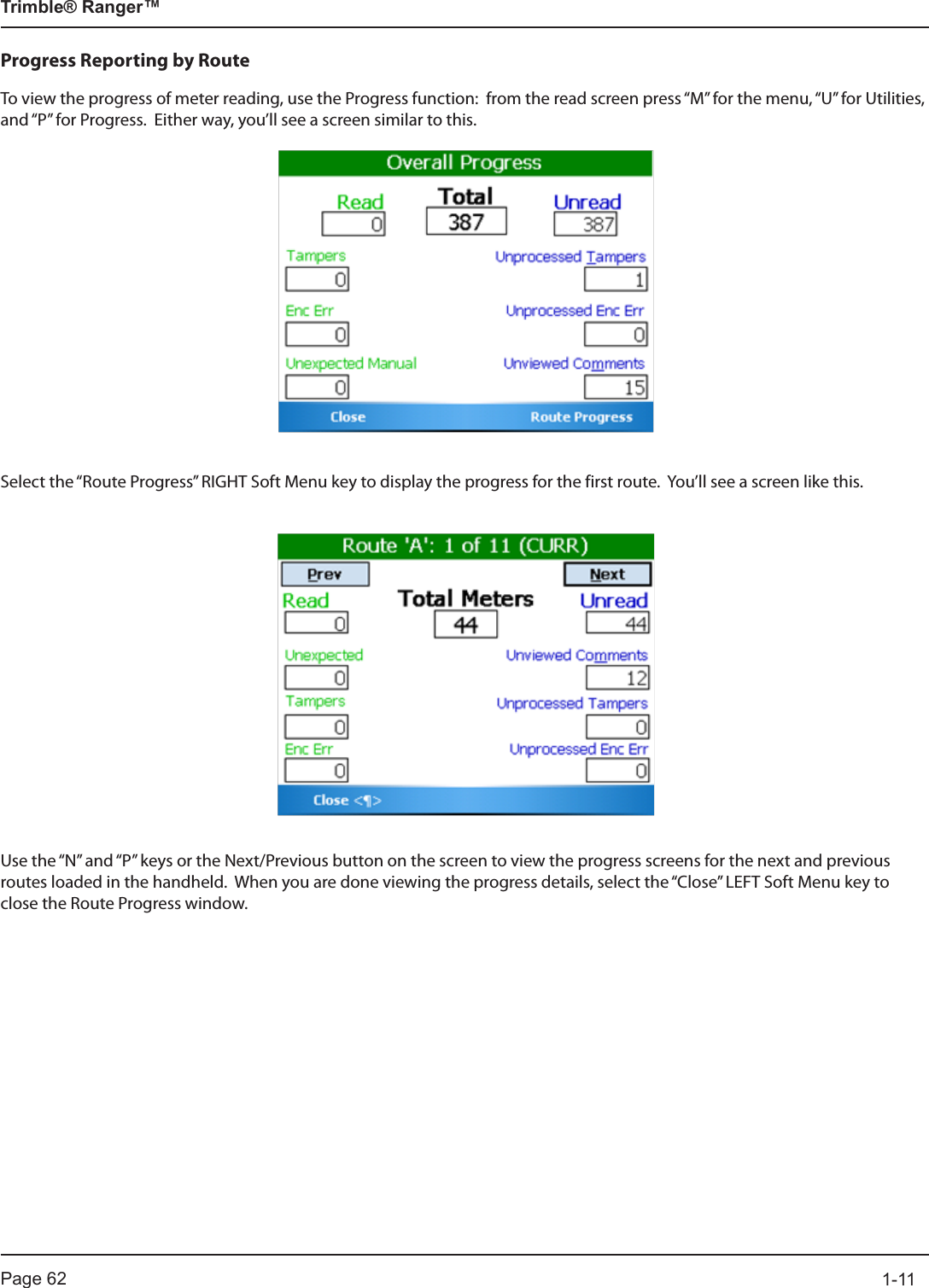 Page 62          1-11Trimble® Ranger™Progress Reporting by RouteTo view the progress of meter reading, use the Progress function:  from the read screen press “M” for the menu, “U” for Utilities, and “P” for Progress.  Either way, you’ll see a screen similar to this.Select the “Route Progress” RIGHT Soft Menu key to display the progress for the first route.  You’ll see a screen like this.Use the “N” and “P” keys or the Next/Previous button on the screen to view the progress screens for the next and previous routes loaded in the handheld.  When you are done viewing the progress details, select the “Close” LEFT Soft Menu key to close the Route Progress window.