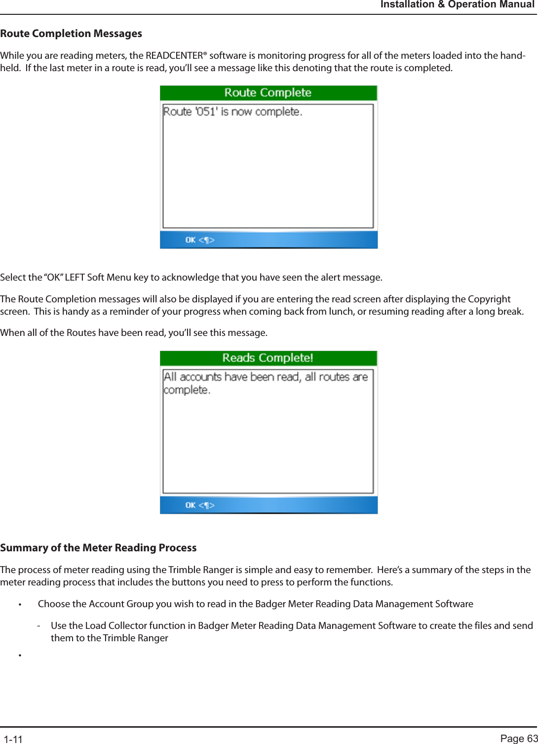 Page 631-11Installation &amp; Operation ManualRoute Completion MessagesWhile you are reading meters, the READCENTER® software is monitoring progress for all of the meters loaded into the hand-held.  If the last meter in a route is read, you’ll see a message like this denoting that the route is completed.Select the “OK” LEFT Soft Menu key to acknowledge that you have seen the alert message.The Route Completion messages will also be displayed if you are entering the read screen after displaying the Copyright screen.  This is handy as a reminder of your progress when coming back from lunch, or resuming reading after a long break.When all of the Routes have been read, you’ll see this message.Summary of the Meter Reading ProcessThe process of meter reading using the Trimble Ranger is simple and easy to remember.  Here’s a summary of the steps in the meter reading process that includes the buttons you need to press to perform the functions.• Choose the Account Group you wish to read in the Badger Meter Reading Data Management Software - Use the Load Collector function in Badger Meter Reading Data Management Software to create the files and send them to the Trimble Ranger•