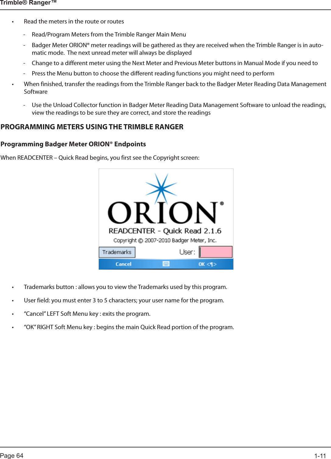 Page 64          1-11Trimble® Ranger™• Read the meters in the route or routes - Read/Program Meters from the Trimble Ranger Main Menu - Badger Meter ORION® meter readings will be gathered as they are received when the Trimble Ranger is in auto-matic mode.  The next unread meter will always be displayed   - Change to a different meter using the Next Meter and Previous Meter buttons in Manual Mode if you need to - Press the Menu button to choose the different reading functions you might need to perform• When finished, transfer the readings from the Trimble Ranger back to the Badger Meter Reading Data Management Software - Use the Unload Collector function in Badger Meter Reading Data Management Software to unload the readings, view the readings to be sure they are correct, and store the readingsPROGRAMMING METERS USING THE TRIMBLE RANGERProgramming Badger Meter ORION® EndpointsWhen READCENTER – Quick Read begins, you first see the Copyright screen:• Trademarks button : allows you to view the Trademarks used by this program.• User field: you must enter 3 to 5 characters; your user name for the program.• “Cancel” LEFT Soft Menu key : exits the program.• “OK” RIGHT Soft Menu key : begins the main Quick Read portion of the program.