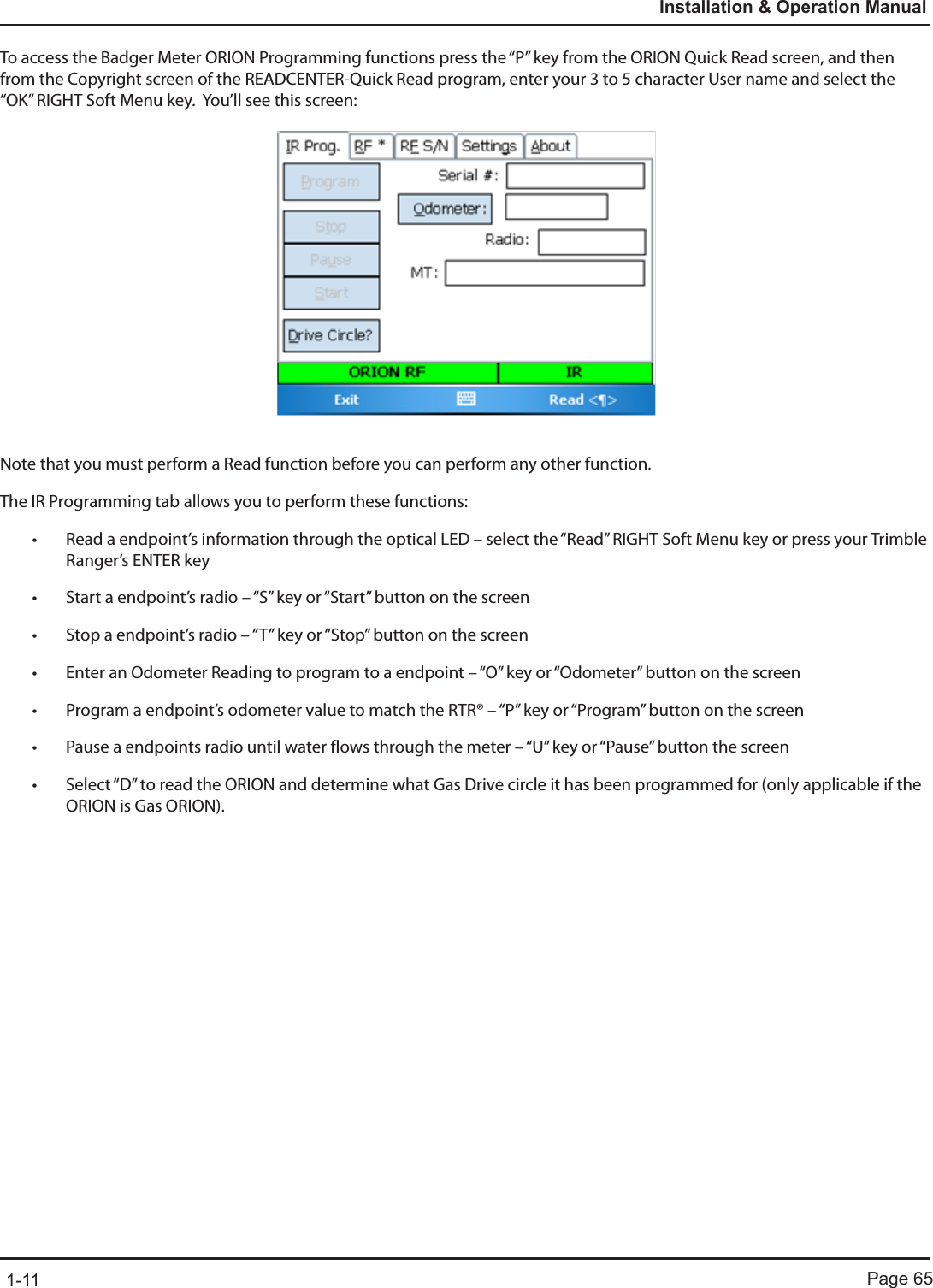 Page 651-11Installation &amp; Operation ManualTo access the Badger Meter ORION Programming functions press the “P” key from the ORION Quick Read screen, and then from the Copyright screen of the READCENTER-Quick Read program, enter your 3 to 5 character User name and select the “OK” RIGHT Soft Menu key.  You’ll see this screen:Note that you must perform a Read function before you can perform any other function.The IR Programming tab allows you to perform these functions:• Read a endpoint’s information through the optical LED – select the “Read” RIGHT Soft Menu key or press your Trimble Ranger’s ENTER key• Start a endpoint’s radio – “S” key or “Start” button on the screen• Stop a endpoint’s radio – “T” key or “Stop” button on the screen• Enter an Odometer Reading to program to a endpoint – “O” key or “Odometer” button on the screen• Program a endpoint’s odometer value to match the RTR® – “P” key or “Program” button on the screen• Pause a endpoints radio until water flows through the meter – “U” key or “Pause” button the screen• Select “D” to read the ORION and determine what Gas Drive circle it has been programmed for (only applicable if the ORION is Gas ORION).