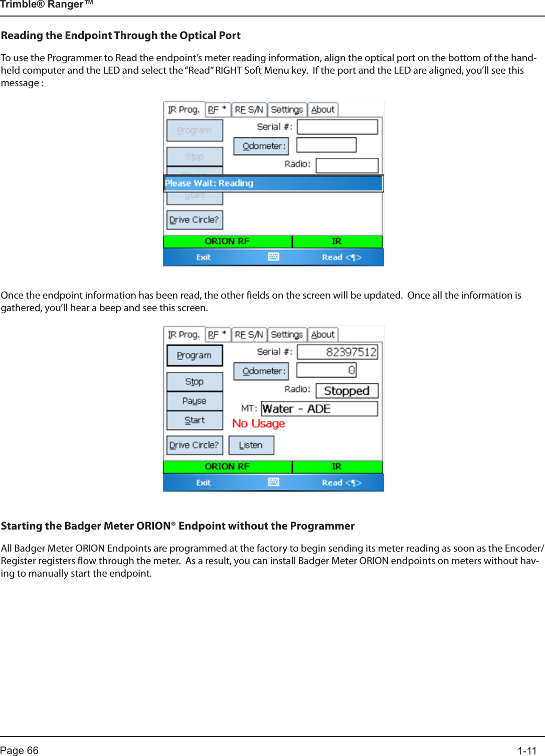Page 66          1-11Trimble® Ranger™Reading the Endpoint Through the Optical PortTo use the Programmer to Read the endpoint’s meter reading information, align the optical port on the bottom of the hand-held computer and the LED and select the “Read” RIGHT Soft Menu key.  If the port and the LED are aligned, you’ll see this message :Once the endpoint information has been read, the other fields on the screen will be updated.  Once all the information is gathered, you’ll hear a beep and see this screen.Starting the Badger Meter ORION® Endpoint without the ProgrammerAll Badger Meter ORION Endpoints are programmed at the factory to begin sending its meter reading as soon as the Encoder/Register registers flow through the meter.  As a result, you can install Badger Meter ORION endpoints on meters without hav-ing to manually start the endpoint.