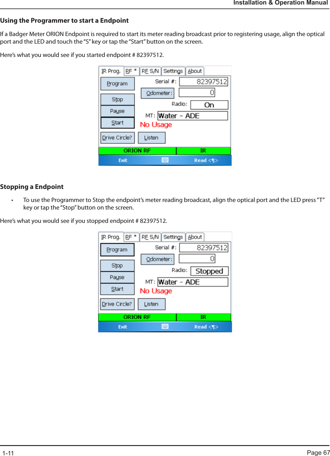 Page 671-11Installation &amp; Operation ManualUsing the Programmer to start a EndpointIf a Badger Meter ORION Endpoint is required to start its meter reading broadcast prior to registering usage, align the optical port and the LED and touch the “S” key or tap the “Start” button on the screen.  Here’s what you would see if you started endpoint # 82397512.Stopping a Endpoint• To use the Programmer to Stop the endpoint’s meter reading broadcast, align the optical port and the LED press “T” key or tap the “Stop” button on the screen. Here’s what you would see if you stopped endpoint # 82397512.