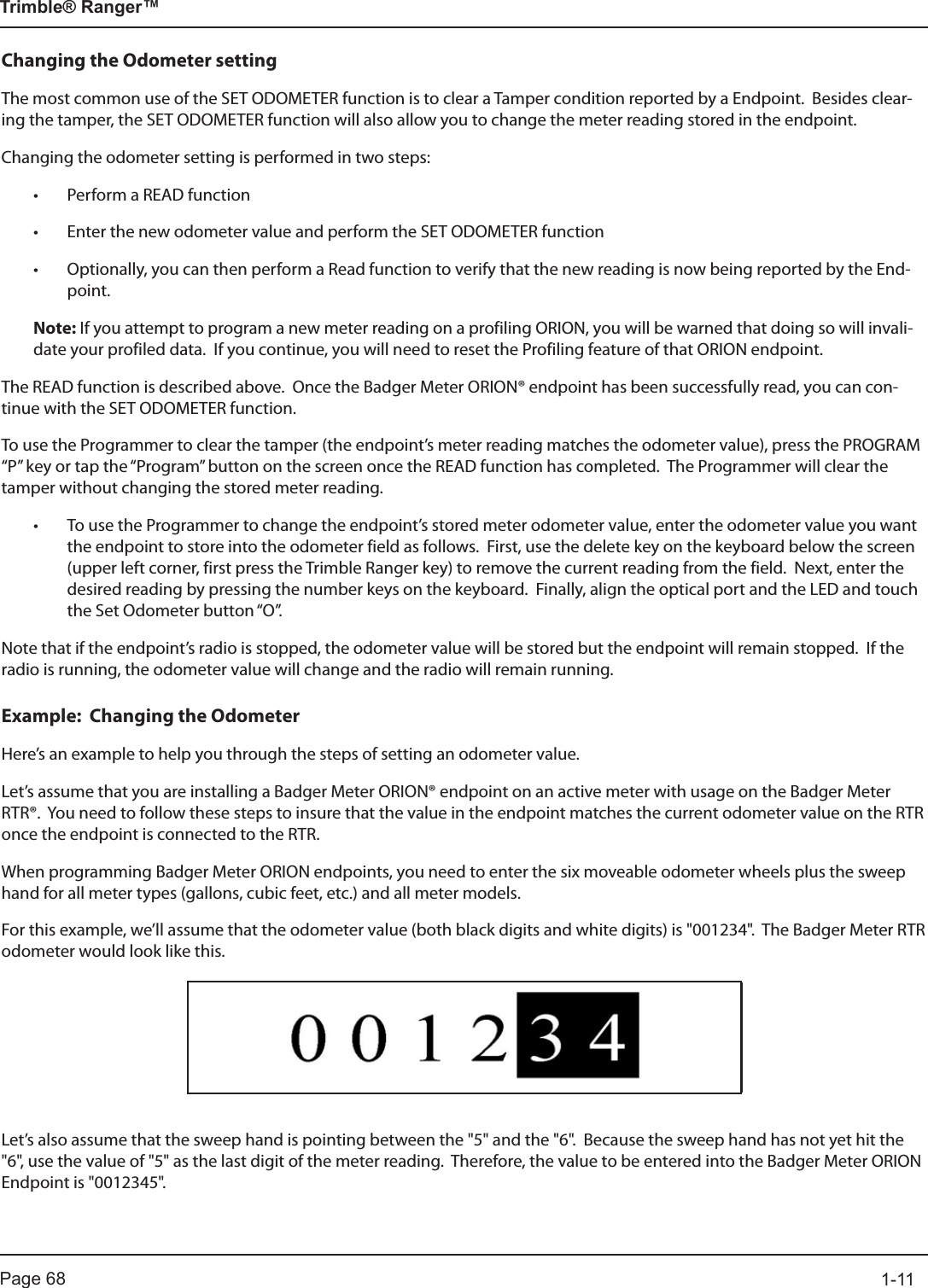 Page 68          1-11Trimble® Ranger™Changing the Odometer settingThe most common use of the SET ODOMETER function is to clear a Tamper condition reported by a Endpoint.  Besides clear-ing the tamper, the SET ODOMETER function will also allow you to change the meter reading stored in the endpoint.Changing the odometer setting is performed in two steps:• Perform a READ function• Enter the new odometer value and perform the SET ODOMETER function• Optionally, you can then perform a Read function to verify that the new reading is now being reported by the End-point.Note: If you attempt to program a new meter reading on a profiling ORION, you will be warned that doing so will invali-date your profiled data.  If you continue, you will need to reset the Profiling feature of that ORION endpoint.The READ function is described above.  Once the Badger Meter ORION® endpoint has been successfully read, you can con-tinue with the SET ODOMETER function.To use the Programmer to clear the tamper (the endpoint’s meter reading matches the odometer value), press the PROGRAM “P” key or tap the “Program” button on the screen once the READ function has completed.  The Programmer will clear the tamper without changing the stored meter reading.• To use the Programmer to change the endpoint’s stored meter odometer value, enter the odometer value you want the endpoint to store into the odometer field as follows.  First, use the delete key on the keyboard below the screen (upper left corner, first press the Trimble Ranger key) to remove the current reading from the field.  Next, enter the desired reading by pressing the number keys on the keyboard.  Finally, align the optical port and the LED and touch the Set Odometer button “O”. Note that if the endpoint’s radio is stopped, the odometer value will be stored but the endpoint will remain stopped.  If the radio is running, the odometer value will change and the radio will remain running. Example:  Changing the OdometerHere’s an example to help you through the steps of setting an odometer value.Let’s assume that you are installing a Badger Meter ORION® endpoint on an active meter with usage on the Badger Meter RTR®.  You need to follow these steps to insure that the value in the endpoint matches the current odometer value on the RTR once the endpoint is connected to the RTR.  When programming Badger Meter ORION endpoints, you need to enter the six moveable odometer wheels plus the sweep hand for all meter types (gallons, cubic feet, etc.) and all meter models.  For this example, we’ll assume that the odometer value (both black digits and white digits) is &quot;001234&quot;.  The Badger Meter RTR odometer would look like this.Let’s also assume that the sweep hand is pointing between the &quot;5&quot; and the &quot;6&quot;.  Because the sweep hand has not yet hit the &quot;6&quot;, use the value of &quot;5&quot; as the last digit of the meter reading.  Therefore, the value to be entered into the Badger Meter ORION Endpoint is &quot;0012345&quot;. 