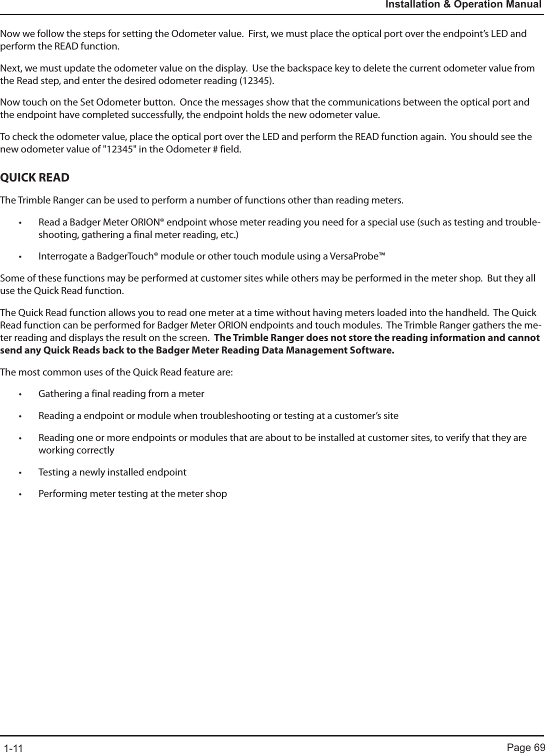 Page 691-11Installation &amp; Operation ManualNow we follow the steps for setting the Odometer value.  First, we must place the optical port over the endpoint’s LED and perform the READ function.  Next, we must update the odometer value on the display.  Use the backspace key to delete the current odometer value from the Read step, and enter the desired odometer reading (12345).  Now touch on the Set Odometer button.  Once the messages show that the communications between the optical port and the endpoint have completed successfully, the endpoint holds the new odometer value.  To check the odometer value, place the optical port over the LED and perform the READ function again.  You should see the new odometer value of &quot;12345&quot; in the Odometer # field.QUICK READThe Trimble Ranger can be used to perform a number of functions other than reading meters.• Read a Badger Meter ORION® endpoint whose meter reading you need for a special use (such as testing and trouble-shooting, gathering a final meter reading, etc.)• Interrogate a BadgerTouch® module or other touch module using a VersaProbe™Some of these functions may be performed at customer sites while others may be performed in the meter shop.  But they all use the Quick Read function.The Quick Read function allows you to read one meter at a time without having meters loaded into the handheld.  The Quick Read function can be performed for Badger Meter ORION endpoints and touch modules.  The Trimble Ranger gathers the me-ter reading and displays the result on the screen.  The Trimble Ranger does not store the reading information and cannot send any Quick Reads back to the Badger Meter Reading Data Management Software.The most common uses of the Quick Read feature are:• Gathering a final reading from a meter • Reading a endpoint or module when troubleshooting or testing at a customer’s site• Reading one or more endpoints or modules that are about to be installed at customer sites, to verify that they are working correctly• Testing a newly installed endpoint• Performing meter testing at the meter shop