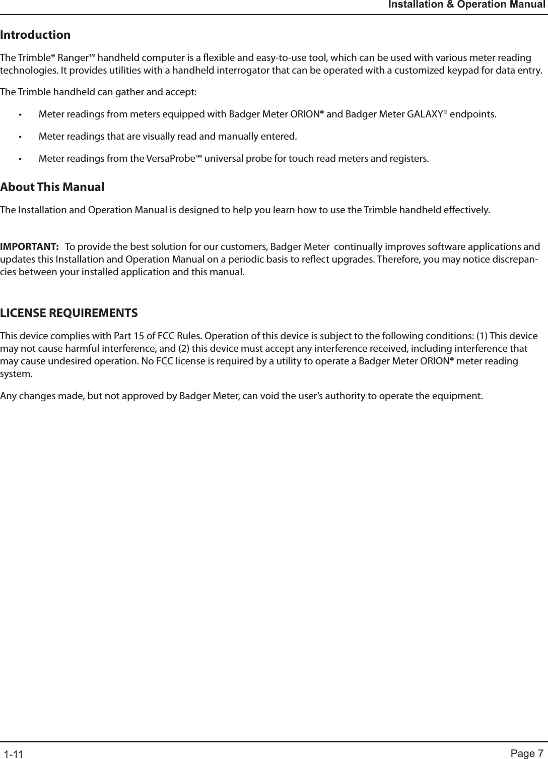 Page 71-11Installation &amp; Operation ManualIntroductionThe Trimble® Ranger™ handheld computer is a flexible and easy-to-use tool, which can be used with various meter reading technologies. It provides utilities with a handheld interrogator that can be operated with a customized keypad for data entry. The Trimble handheld can gather and accept:• Meter readings from meters equipped with Badger Meter ORION® and Badger Meter GALAXY® endpoints.• Meter readings that are visually read and manually entered.• Meter readings from the VersaProbe™ universal probe for touch read meters and registers.About This ManualThe Installation and Operation Manual is designed to help you learn how to use the Trimble handheld effectively.  IMPORTANT:   To provide the best solution for our customers, Badger Meter  continually improves software applications and updates this Installation and Operation Manual on a periodic basis to reflect upgrades. Therefore, you may notice discrepan-cies between your installed application and this manual. LICENSE REQUIREMENTSThis device complies with Part 15 of FCC Rules. Operation of this device is subject to the following conditions: (1) This device may not cause harmful interference, and (2) this device must accept any interference received, including interference that may cause undesired operation. No FCC license is required by a utility to operate a Badger Meter ORION® meter reading system.Any changes made, but not approved by Badger Meter, can void the user’s authority to operate the equipment.