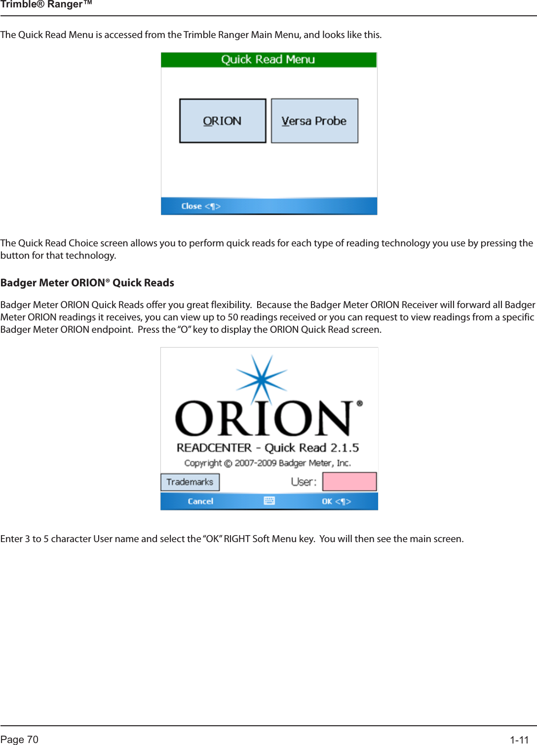 Page 70          1-11Trimble® Ranger™The Quick Read Menu is accessed from the Trimble Ranger Main Menu, and looks like this.The Quick Read Choice screen allows you to perform quick reads for each type of reading technology you use by pressing the button for that technology.Badger Meter ORION® Quick ReadsBadger Meter ORION Quick Reads offer you great flexibility.  Because the Badger Meter ORION Receiver will forward all Badger Meter ORION readings it receives, you can view up to 50 readings received or you can request to view readings from a specific Badger Meter ORION endpoint.  Press the “O” key to display the ORION Quick Read screen. Enter 3 to 5 character User name and select the “OK” RIGHT Soft Menu key.  You will then see the main screen.